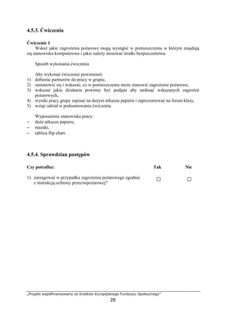 „Projekt współfinansowany ze środków Europejskiego Funduszu Społecznego”
28
4.5.3. Ćwiczenia
Ćwiczenie 1
Wskaż jakie zagrożenia pożarowe mogą wystąpić w pomieszczeniu w którym znajdują
się stanowiska komputerowe i jakie należy stosować środki bezpieczeństwa.
Sposób wykonania ćwiczenia
Aby wykonać ćwiczenie powinieneś:
1) dobierać partnerów do pracy w grupie,
2) zastanowić się i wskazać, co w pomieszczeniu może stanowić zagrożenie pożarowe,
3) wskazać jakie działania powinny być podjęte aby uniknąć wskazanych zagrożeń
pożarowych,
4) wyniki pracy grupy zapisać na dużym arkuszu papieru i zaprezentować na forum klasy,
5) wziąć udział w podsumowaniu ćwiczenia.
Wyposażenie stanowiska pracy:
− duże arkusze papieru,
− mazaki,
− tablica flip chart.
4.5.4. Sprawdzian postępów
Czy potrafisz: Tak Nie
1) zareagować w przypadku zagrożenia pożarowego zgodnie
z instrukcją ochrony przeciwpożarowej?
 