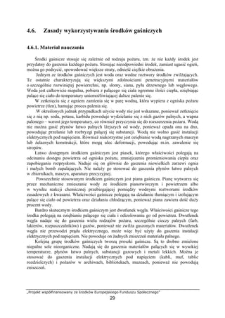 „Projekt współfinansowany ze środków Europejskiego Funduszu Społecznego”
29
4.6. Zasady wykorzystywania środków gaśniczych
4.6.1. Materiał nauczania
Środki gaśnicze stosuje się zależnie od rodzaju pożaru, tzn. że nie każdy środek jest
przydatny do gaszenia każdego pożaru. Stosując nieodpowiedni środek, zamiast ugasić ogień,
można go podsycić, spowodować większe straty, odnieść ciężkie obrażenia.
Jednym ze środków gaśniczych jest woda oraz wodne roztwory środków zwilżających.
Te ostatnie charakteryzują się większymi zdolnościami penetracyjnymi materiałów
o szczególnie rozwiniętej powierzchni, np. słomy, siana, pyłu drzewnego lub węglowego.
Woda jest całkowicie niepalna, pobiera z palącego się ciała ogromne ilości ciepła, oziębiając
palące się ciało do temperatury uniemożliwiającej dalsze palenie się.
W zetknięciu się z ogniem zamienia się w parę wodną, która wypiera z ogniska pożaru
powietrze (tlen), hamując proces palenia się.
W określonych jednak przypadkach użycie wody nie jest wskazane, ponieważ zetknięcie
się z nią np. sodu, potasu, karbidu powoduje wydzielanie się z nich gazów palnych, a wapna
palonego – wzrost jego temperatury, co również przyczynia się do rozszerzenia pożaru. Wodą
nie można gasić płynów łatwo palnych lżejszych od wody, ponieważ opada ona na dno,
powodując przelanie lub rozbryzgi palącej się substancji. Wodą nie wolno gasić instalacji
elektrycznych pod napięciem. Również niekorzystne jest oziębianie wodą nagrzanych maszyn
lub żelaznych konstrukcji, które mogą ulec deformacji, powodując m.in. zawalenie się
stropów.
Łatwo dostępnym środkiem gaśniczym jest piasek, którego właściwości polegają na
odcinaniu dostępu powietrza od ogniska pożaru, zmniejszeniu promieniowania ciepła oraz
zapobieganiu rozpryskom. Nadaje się on głównie do gaszenia niewielkich zarzewi ognia
i małych bomb zapalających. Nie należy go stosować do gaszenia płynów łatwo palnych
w zbiornikach, maszyn, aparatury precyzyjnej.
Powszechnie stosowanym środkiem gaśniczym jest piana gaśnicza. Pianę wytwarza się
przez mechaniczne zmieszanie wody ze środkiem pianotwórczym i powietrzem albo
w wyniku reakcji chemicznej przebiegającej pomiędzy wodnymi roztworami środków
zasadowych z kwasami. Właściwości gaśnicze polegają na działaniu tłumiącym i izolującym
palące się ciało od powietrza oraz działaniu chłodzącym, ponieważ piana zawiera dość duży
procent wody.
Bardzo skutecznym środkiem gaśniczym jest dwutlenek węgla. Właściwości gaśnicze tego
środka polegają na oziębianiu palącego się ciała i odizolowaniu go od powietrza. Dwutlenek
węgla nadaje się do gaszenia wielu rodzajów pożaru, szczególnie cieczy palnych (farb,
lakierów, rozpuszczalników) i gazów, ponieważ nie zwilża gaszonych materiałów. Dwutlenek
węgla nie przewodzi prądu elektrycznego, może więc być użyty do gaszenia instalacji
elektrycznych pod napięciem. Nie powoduje on żadnych zniszczeń materiału palnego.
Kolejną grupę środków gaśniczych tworzą proszki gaśnicze. Są to drobno zmielone
niepalne sole nieorganiczne. Nadają się do gaszenia materiałów palących się w wysokiej
temperaturze, płynów łatwo palnych, substancji gazowych i metali lekkich. Można je
stosować do gaszenia instalacji elektrycznych pod napięciem (kabli, muf, tablic
rozdzielczych) i pożarów w archiwach, bibliotekach, muzeach, ponieważ nie powodują
zniszczeń.
 