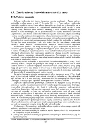 „Projekt współfinansowany ze środków Europejskiego Funduszu Społecznego”
32
4.7. Zasady ochrony środowiska na stanowisku pracy
4.7.1. Materiał nauczania
Ochrona środowiska jest stałym elementem rozwoju cywilizacji. Zasady ochrony
środowiska reguluje ustawa z dnia 27 kwietnia 2001 r. – Prawo ochrony środowiska.
Najczęściej, zgodnie z ustawą Prawo ochrony środowiska, przyjmuje się, że środowisko jest to
ogół elementów przyrodniczych, w szczególności powierzchnia ziemi, łącznie z glebą,
kopaliny, wody, powietrze, świat roślinny i zwierzęcy, a także krajobraz, znajdujących się
zarówno w stanie naturalnym, jak też przekształconych w wyniku działalności człowieka.
Często również jako element środowiska traktowane są dobra materialne, zabytki architektury
i kultury, a według niektórych koncepcji można zaliczyć przynajmniej część środowiska pracy.
Działalność ludzi, głównie gospodarcza powoduje większe lub mniejsze uciążliwości dla
środowiska, jego zagrożenia i zanieczyszczenia. Uciążliwościami dla środowiska są zjawiska
fizyczne lub stany utrudniające życie albo dokuczliwe dla otaczającego środowiska,
zwłaszcza hałas, wibracje, zanieczyszczenie powietrza, zanieczyszczenie odpadami.
Wymienione zjawiska lub stany kwalifikuje się jako uciążliwości szkodliwe dla
środowiska, jeżeli występują w natężeniu utrudniającym życie, także jeżeli są dokuczliwe
w stopniu powodującym zagrożenie zdrowia ludzi, uszkodzenie lub zniszczenie środowiska.
Obowiązek eliminowania lub ograniczania uciążliwości obciąża jednostki organizacyjne
i osoby fizyczne prowadzące działalność gospodarczą. Zobowiązane są one stosować
technologie i rozwiązania techniczne stwarzające jak najmniejsze uciążliwości dla środowiska
oraz stosować urządzenia ochronne.
Zanieczyszczenie środowiska to wprowadzenie do środowiska (powietrza, wody, ziemi)
substancji stałych, ciekłych lub gazowych albo energii w takich ilościach lub w takim
składzie, że może to ujemnie wpłynąć na zdrowie człowieka, klimat, przyrodę żywą, glebę,
wodę lub spowodować inne zmiany w środowisku, w tym również kulturowym. Niekiedy
przez zanieczyszczenie rozumie się przekraczanie konwencjonalnych norm stanu środowiska
lub dopuszczalnych wskaźników emisji zanieczyszczeń.
Do najgroźniejszych rodzajów zanieczyszczeń należą dwutlenek węgla (CO2), tlenek
węgla (CO), dwutlenek siarki (SO2), dwutlenek azotu (NO2), fosfor (P), rtęć (Hg), ołów (Pb),
ropa naftowa, DDT i inne pestycydy, promieniowanie elektromagnetyczne niejonizujące
i jonizujące. Niekiedy używa się zwrotu zanieczyszczenie środowiska hałasem.
Zagrożenie spowodowane gwałtownym zdarzeniem nie będącym klęską żywiołową,
które może wywołać znaczne zniszczenie środowiska lub pogorszenie jego stanu stwarzające
powszechne niebezpieczeństwo dla ludzi i środowiska nazywamy nadzwyczajnym
zagrożeniem środowiska. Nadzwyczajne zagrożenie może być następstwem np. pęknięcia
rurociągu lub zbiornika i wylewu ropy naftowej na powierzchnię ziemi lub wód, awarii
w zakładzie produkcyjnym i wydostania się do powietrza znacznych ilości substancji
niebezpiecznych, katastrofy cysterny przewożącej materiały niebezpieczne oraz skażenia
terenu. W razie nadzwyczajnego zagrożenia środowiska działania zmierzające do usunięcia
zagrożenia i jego skutków podejmują terenowe organy administracji rządowej albo Minister
właściwy dla środowiska jeśli zagrożenie przekracza granice jednego województwa lub może
spowodować szczególnie poważne skutki dla ludzi lub środowiska.
Według ustawy Prawo ochrony środowiska ochrona powietrza polega na zapewnieniu jak
najlepszej jego jakości, w szczególności przez:
1. Utrzymanie poziomów substancji w powietrzu poniżej dopuszczalnych dla nich poziomów
lub co najmniej na tych poziomach,
2. Zmniejszanie poziomów substancji w powietrzu co najmniej do dopuszczalnych, gdy nie
są one dotrzymane.
 