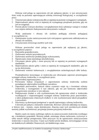 „Projekt współfinansowany ze środków Europejskiego Funduszu Społecznego”
33
Ochrona wód polega na zapewnieniu ich jak najlepszej jakości, w tym utrzymywanie
ilości wody na poziomie zapewniającym ochronę równowagi biologicznej, w szczególności
przez:
1. Utrzymywanie jakości wód powyżej albo co najmniej na poziomie wymaganym w przepisach,
2. Doprowadzanie jakości wód co najmniej do wymaganego przepisami poziomu, gdy nie
jest on osiągnięty.
3 Poziom jakości wód jest określany z uwzględnieniem ilości substancji i energii w wodach
oraz stopnia zdolności funkcjonowania ekosystemów wodnych.
Wody podziemne i obszary ich zasilania podlegają ochronie polegającej
w szczególności na:
1. Zmniejszaniu ryzyka zanieczyszczenia tych wód poprzez ograniczenie oddziaływania na
obszary ich zasilania,
2. Utrzymywaniu równowagi zasobów tych wód.
Ochrona powierzchni ziemi polega na zapewnieniu jak najlepszej jej jakości,
w szczególności poprzez:
1. Racjonalne gospodarowanie,
2. Zachowanie wartości przyrodniczych,
3. Zachowanie możliwości produkcyjnego wykorzystania,
4. Ograniczanie zmian naturalnego ukształtowania,
5. Utrzymanie jakości gleby i ziemi powyżej lub co najmniej na poziomie wymaganych
standardów,
6. Doprowadzenie jakości gleby i ziemi co najmniej do wymaganych standardów, gdy nie
są one dotrzymane,
7. Zachowanie wartości kulturowych, z uwzględnieniem archeologicznych dóbr kultury.
Przedsiębiorstwo korzystające ze środowiska jest obowiązane zapewnić przestrzeganie
wymagań ochrony środowiska, w szczególności przez:
1. Odpowiednią organizację pracy,
2. Powierzanie funkcji związanych z zapewnieniem ochrony środowiska osobom
posiadającym odpowiednie kwalifikacje zawodowe,
3. Zapoznanie pracowników, których zakres czynności wiąże się z kwestiami ochrony
środowiska, z wymaganiami w tym zakresie, gdy nie jest konieczne odpowiednie
przygotowanie zawodowe w tym zakresie,
4. Podejmowanie działań w celu wyeliminowania lub ograniczenia szkód w środowisku
wynikających z nieprzestrzegania wymagań ochrony środowiska przez pracowników,
a także podejmowania właściwych środków w celu wyeliminowania takich przypadków
w przyszłości.
5. Pracownicy są obowiązani postępować w sposób zapewniający ochronę środowiska.
Człowiek jest jednym z elementów środowiska. Również człowiek oddziałuje na miejsce,
w którym żyje – niestety, często destrukcyjnie. Znaczną część tych niewłaściwych działań
możemy jednak wyeliminować, przyjmując postawę przyjazną środowisku.
Bardzo często nie mamy osobistego wpływu na zanieczyszczenie środowiska wynikające
np. z działalności gospodarki. Możemy jednak, zmieniając własne zachowania, wytworzyć w
sobie nawyki takiego postępowania, które przyczyni się do ograniczenia zanieczyszczenia
środowiska w naszym otoczeniu. Często są to bardzo proste działania, niewymagające od nas
ani dodatkowych nakładów finansowych, ani dodatkowego czasu.
 