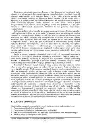 „Projekt współfinansowany ze środków Europejskiego Funduszu Społecznego”
34
Pierwszym, najbardziej oczywistym krokiem w tym kierunku jest ograniczenie ilości
odpadów oraz ich segregacja. Przyczyna jest prosta: rozdzielanie śmieci umożliwia często ich
ponowne wykorzystanie, czyli recycling. Dotyczy to np. szkła, wyrobów metalowych
(puszek), makulatury. Starajmy się segregować śmieci, zamiast – co się często zdarza –
wyrzucać je w jednym worku do wspólnego kontenera. Na osiedlach mieszkaniowych są
często rozstawione specjalne, osobne pojemniki na szkło, plastik, metal i papier.
Nie powinniśmy więc wrzucać śmieci do jednego worka, lecz podzielić je, a następnie
wrzucić do odpowiednich pojemników. Umożliwi to ich ponowne przetworzenie
i wykorzystanie.
Kolejnym krokiem w tym kierunku jest poszanowanie energii i wody. Po pierwsze należy
z nich nie korzystać, jeśli nie jest to niezbędne. Na przykład ważne jest, abyśmy maksymalnie
korzystali ze światłą dziennego. Możemy to robić chociażby poprzez odpowiednie ustawienie
biurka (np. przy oknie). Następny etap to odpowiednie oświetlenie miejsca pracy (kiedy
odrabiamy lekcje wystarczy włączona lampka na biurku). Są też inne proste sposoby
oszczędzania energii – prądu np.: jeśli wychodzimy z pomieszczenia zgaśmy światło,
wyłączmy telewizor czy urządzenia, których w danej chwili nie używamy. Oszczędność
prądu może też wynikać z odpowiedniego wykorzystania energii cieplnej.
W niektórych domach i mieszkaniach jest przełącznik regulacji ogrzewania i warto o tym
pamiętać. Jednak przede wszystkim, podczas sezonu grzewczego ważne jest by drzwi i okna
były szczelne.
Trzeba wspomnieć również o odpadach elektronicznych czyli komputerach, monitorach,
urządzeniach zawierających kineskopy, drukarkach klawiaturach. Odpady elektryczne i
elektroniczne powstają najczęściej w miejscach ich użytkowania dlatego powinniśmy
pamiętać o zapewnieniu zgodnego z zasadami ochrony środowiska odzysku sprzętu
elektronicznego powierzając odbiór zużytego sprzętu wyspecjalizowanym firmom.
Komputery w biurach i innych miejscach pracy są przez cały czas włączone, czasem
tylko w niewielkim zakresie czasu są wykorzystywane do pracy. Przez pozostały czas
zużywają tylko energię. Wtedy pomocne okazują się funkcje współczesnych komputerów,
takie jak wygaszanie monitora po pewnym czasie, wyłączanie dysku twardego, które
przyczyniają się do zmniejszenia zużycia energii. Żeby nie wyrzucać kosztownych, a przede
wszystkim, po zużyciu, zanieczyszczających środowisko zbiorniczków z tuszem do drukarek
atramentowych, można stosować powtórne ich napełnianie. Głowica w zależności od typu,
może wytrzymać od kilku do kilkunastu powtórnych napełnień. Akumulatory elektryczne
i baterie galwaniczne, należą do produktów, które po zużyciu stają się odpadami o charakterze
niebezpiecznym dla środowiska i zdrowia ludzi. Zbudowane z materiałów wysoko
przetworzonych, zawierają substancje szkodliwe takie jak ołów, kadm i rtęć. Gospodarka
odpadowymi akumulatorami i bateriami jest szczególnie trudna ze względu na fakt,
występowania ich jako różnorodnych źródeł prądu w bardzo szerokim asortymencie urządzeń,
używanych w bardzo wielu dziedzinach życia. Należy pamiętać aby nie wyrzucać baterii do
odpadów komunalnych a wyrzucać je do specjalnych pojemników. Baterie poddane procesom
odzysku stanowią znaczne zasoby ochraniające naturalne złoża surowcowe.
4.7.2. Pytania sprawdzające
Odpowiadając na pytania sprawdzisz, czy jesteś przygotowany do wykonania ćwiczeń.
1. Co rozumiesz pod pojęciem środowiska?
2. Co rozumiesz pod pojęciem zanieczyszczenia środowiska?
3. Jakie pierwsze działania powinny być podjęte po zdiagnozowaniu stanu poszkodowanego?
4. Na czym polega ochrona powierzchni ziemi?
 