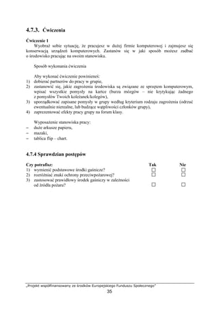 „Projekt współfinansowany ze środków Europejskiego Funduszu Społecznego”
35
4.7.3. Ćwiczenia
Ćwiczenie 1
Wyobraź sobie sytuację, że pracujesz w dużej firmie komputerowej i zajmujesz się
konserwacją urządzeń komputerowych. Zastanów się w jaki sposób możesz zadbać
o środowisko pracując na swoim stanowisku.
Sposób wykonania ćwiczenia
Aby wykonać ćwiczenie powinieneś:
1) dobierać partnerów do pracy w grupie,
2) zastanowić się, jakie zagrożenia środowiska są związane ze sprzętem komputerowym,
wpisać wszystkie pomysły na kartce (burza mózgów – nie krytykując żadnego
z pomysłów Twoich koleżanek/kolegów),
3) uporządkować zapisane pomysły w grupy według kryterium rodzaju zagrożenia (odrzuć
ewentualnie nierealne, lub budzące wątpliwości członków grupy),
4) zaprezentować efekty pracy grupy na forum klasy.
Wyposażenie stanowiska pracy:
− duże arkusze papieru,
− mazaki,
− tablica flip – chart.
4.7.4 Sprawdzian postępów
Czy potrafisz: Tak Nie
1) wymienić podstawowe środki gaśnicze?
2) rozróżniać znaki ochrony przeciwpożarowej?
3) zastosować prawidłowy środek gaśniczy w zależności
od źródła pożaru?
 