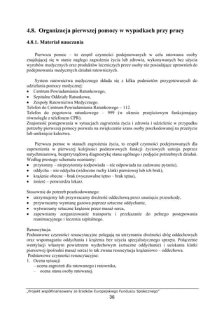 „Projekt współfinansowany ze środków Europejskiego Funduszu Społecznego”
36
4.8. Organizacja pierwszej pomocy w wypadkach przy pracy
4.8.1. Materiał nauczania
Pierwsza pomoc – to zespół czynności podejmowanych w celu ratowania osoby
znajdującej się w stanie nagłego zagrożenia życia lub zdrowia, wykonywanych bez użycia
wyrobów medycznych oraz produktów leczniczych przez osoby nie posiadające uprawnień do
podejmowania medycznych działań ratowniczych.
System ratownictwa medycznego składa się z kilku podmiotów przygotowanych do
udzielania pomocy medycznej:
• Centrum Powiadamiania Ratunkowego,
• Szpitalne Oddziały Ratunkowe,
• Zespoły Ratownictwa Medycznego.
Telefon do Centrum Powiadamiania Ratunkowego – 112.
Telefon do pogotowia ratunkowego – 999 (w okresie przejściowym funkcjonujący
równolegle z telefonem CPR).
Znajomość postępowania w sytuacjach zagrożenia życia i zdrowia i udzielenie w przypadku
potrzeby pierwszej pomocy pozwala na zwiększenie szans osoby poszkodowanej na przeżycie
lub uniknięcie kalectwa.
Pierwsza pomoc w stanach zagrożenia życia, to zespół czynności podejmowanych dla
zapewnienia w pierwszej kolejności podstawowych funkcji życiowych ustroju poprzez
natychmiastową, bezprzyrządową diagnostykę stanu ogólnego i podjęcie potrzebnych działań.
Według prostego schematu oceniamy:
• przytomny – nieprzytomny (odpowiada – nie odpowiada na zadawane pytania),
• oddycha – nie oddycha (widoczne ruchy klatki piersiowej lub ich brak),
• krążenie obecne – brak (wyczuwalne tętno – brak tętna),
• śmierć – potwierdza lekarz.
Stosownie do potrzeb poszkodowanego:
• utrzymujemy lub przywracamy drożność oddechową przez usunięcie przeszkody,
• przywracamy wymianę gazowa poprzez sztuczne oddychanie,
• wytwarzamy sztuczne krążenie przez masaż serca,
• zapewniamy zorganizowanie transportu i przekazanie do pełnego postępowania
reanimacyjnego i leczenia szpitalnego.
Resuscytacja.
Podstawowe czynności resuscytacyjne polegają na utrzymaniu drożności dróg oddechowych
oraz wspomaganiu oddychania i krążenia bez użycia specjalistycznego sprzętu. Połączenie
wentylacji własnym powietrzem wydechowym (sztuczne oddychanie) i uciskania klatki
piersiowej (pośredni masaż serca) to tak zwana resuscytacja krążeniowo – oddechowa.
Podstawowe czynności resuscytacyjne:
1. Ocena sytuacji
– ocena zagrożeń dla ratowanego i ratownika,
– ocena stanu osoby ratowanej.
 
