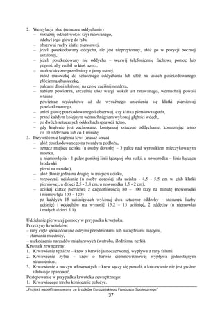 „Projekt współfinansowany ze środków Europejskiego Funduszu Społecznego”
37
2. Wentylacja płuc (sztuczne oddychanie)
– rozluźnij odzież wokół szyi ratowanego,
– odchyl jego głowę do tyłu,
– obserwuj ruchy klatki piersiowej.
– jeżeli poszkodowany oddycha, ale jest nieprzytomny, ułóż go w pozycji bocznej
ustalonej,
– jeżeli poszkodowany nie oddycha – wezwij telefonicznie fachową pomoc lub
poproś, aby zrobił to ktoś trzeci,
– usuń widoczne przedmioty z jamy ustnej,
– załóż maseczkę do sztucznego oddychania lub ułóż na ustach poszkodowanego
płócienną chusteczkę,
– palcami dłoni ułożonej na czole zaciśnij nozdrza,
– nabierz powietrza, szczelnie ułóż wargi wokół ust ratowanego, wdmuchnij powoli
własne
powietrze wydechowe aż do wyraźnego uniesienia się klatki piersiowej
poszkodowanego,
– unieś głowę poszkodowanego i obserwuj, czy klatka piersiowa opada,
– przed każdym kolejnym wdmuchnięciem wykonaj głęboki wdech,
– po dwóch sztucznych oddechach sprawdź tętno,
– gdy krążenie jest zachowane, kontynuuj sztuczne oddychanie, kontrolując tętno
co 10 oddechów lub co 1 minutę.
3. Przywrócenie krążenia krwi (masaż serca)
– ułóż poszkodowanego na twardym podłożu,
– oznacz miejsce ucisku (u osoby dorosłej – 3 palce nad wyrostkiem mieczykowatym
mostka,
u niemowlęcia - 1 palec poniżej linii łączącej oba sutki, u noworodka – linia łącząca
brodawki
piersi na mostku),
– ułóż dłonie jedna na drugiej w miejscu ucisku,
– rozpocznij uciskanie (u osoby dorosłej siła ucisku - 4,5 - 5,5 cm w głąb klatki
piersiowej, u dzieci 2,5 - 3,8 cm, u noworodka 1,5 - 2 cm),
– uciskaj klatkę piersiową z częstotliwością 80 – 100 razy na minutę (noworodki
i niemowlęta 100 – 120)
– po każdych 15 uciśnięciach wykonaj dwa sztuczne oddechy – stosunek liczby
uciśnięć i oddechów ma wynosić 15:2 – 15 uciśnięć, 2 oddechy (u niemowląt
i małych dzieci 5:1).
Udzielanie pierwszej pomocy w przypadku krwotoku.
Przyczyny krwotoków:
– rany cięte spowodowane ostrymi przedmiotami lub narzędziami tnącymi,
– złamania miednicy,
– uszkodzenia narządów miąższowych (wątroba, śledziona, nerki).
Krwotok zewnętrzny:
1. Krwawienie tętnicze – krew o barwie jasnoczerwonej, wypływa z rany falami.
2. Krwawienie żylne – krew o barwie ciemnowiśniowej wypływa jednostajnym
strumieniem.
3. Krwawienie z naczyń włosowatych – krew sączy się powoli, a krwawienie nie jest groźne
i łatwo je opanować.
Postępowanie w przypadku krwotoku zewnętrznego:
1. Krwawiącego trzeba koniecznie położyć.
 
