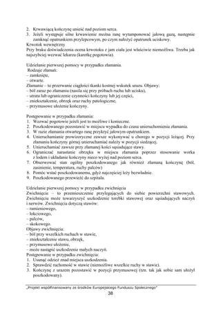 „Projekt współfinansowany ze środków Europejskiego Funduszu Społecznego”
38
2. Krwawiącą kończynę unieść nad poziom serca.
3. Jeżeli występuje silne krwawienie można ranę wytamponować jałową gazą, następnie
zamknąć opatrunkiem przylepcowym, po czym nałożyć opatrunek uciskowy.
Krwotok wewnętrzny
Przy braku doświadczenia ocena krwotoku z jam ciała jest właściwie niemożliwa. Trzeba jak
najszybciej wezwać lekarza (karetkę pogotowia).
Udzielanie pierwszej pomocy w przypadku złamania.
Rodzaje złamań:
– zamknięte,
– otwarte.
Złamanie – to przerwanie ciągłości tkanki kostnej wskutek urazu. Objawy:
– ból zaraz po złamaniu (nasila się przy próbach ruchu lub ucisku),
– utrata lub ograniczenie czynności kończyny lub jej części,
– zniekształcenie, obrzęk oraz ruchy patologiczne,
– przymusowe ułożenie kończyny.
Postępowanie w przypadku złamania:
1. Wezwać pogotowie jeżeli jest to możliwe i konieczne.
2. Poszkodowanego pozostawić w miejscu wypadku do czasu unieruchomienia złamania.
3. W razie złamania otwartego ranę przykryć jałowym opatrunkiem.
4. Unieruchamianie prowizoryczne zawsze wykonywać u chorego w pozycji leżącej. Przy
złamaniu kończyny górnej unieruchamiać należy w pozycji siedzącej.
5. Unieruchamiać zawsze przy złamanej kości sąsiadujące stawy.
6. Ograniczać narastanie obrzęku w miejscu złamania poprzez stosowanie worka
z lodem i układanie kończyny nieco wyżej nad poziom serca.
7. Obserwować stan ogólny poszkodowanego jak również złamaną kończynę (ból,
zasinienie, temperatura, ruchy palców)
8. Pomóc wstać poszkodowanemu, gdyż najczęściej leży bezwładnie.
9. Poszkodowanego przewieźć do szpitala.
Udzielanie pierwszej pomocy w przypadku zwichnięcia
Zwichnięcie – to przemieszczenie przylegających do siebie powierzchni stawowych.
Zwichnięciu może towarzyszyć uszkodzenie torebki stawowej oraz sąsiadujących naczyń
i nerwów. Zwichnięcia dotyczą stawów:
– ramieniowego,
– łokciowego,
– palców,
– skokowego.
Objawy zwichnięcia:
– ból przy wszelkich ruchach w stawie,
– zniekształcenie stawu, obrzęk,
– przymusowe ułożenie,
– może nastąpić uszkodzenie małych naczyń.
Postępowanie w przypadku zwichnięcia:
1. Usunąć odzież znad miejsca uszkodzenia.
2. Sprawdzić ruchomość w stawie (niemożliwe wszelkie ruchy w stawie).
3. Kończynę z urazem pozostawić w pozycji przymusowej (tzn. tak jak sobie sam ułożył
poszkodowany).
 