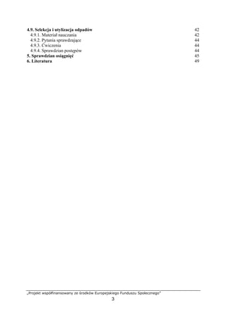 „Projekt współfinansowany ze środków Europejskiego Funduszu Społecznego”
3
4.9. Selekcja i utylizacja odpadów 42
4.9.1. Materiał nauczania 42
4.9.2. Pytania sprawdzające 44
4.9.3. Ćwiczenia 44
4.9.4. Sprawdzian postępów 44
5. Sprawdzian osiągnięć 45
6. Literatura 49
 