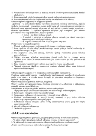 „Projekt współfinansowany ze środków Europejskiego Funduszu Społecznego”
39
4. Unieruchomić zwichnięty staw za pomocą prostych środków pomocniczych (np. bandaż
elastyczny).
5. Przy zranieniach założyć opatrunek i obserwować zachowanie podopiecznego.
6. Przetransportować chorego do placówki służby zdrowia lub wezwać lekarza.
Udzielanie pierwszej pomocy w przypadku oparzeń
Oparzenie – to uszkodzenie tkanek wywołane działaniem wysokiej temperatury, żrących
środków chemicznych i oparzeniem energią elektryczną lub promieniowaniem jonizującym.
Oparzenie może wywołać zmiany miejscowe lub wpływać na czynności całego organizmu –
choroba oparzeniowa. O ciężkości oparzenia decyduje jego rozległość (jaki procent
powierzchni ciała uległ poparzeniu). Podział oparzeń:
– I stopień – na skórze piekący rumień.
– II stopień – pęcherze wypełnione płynem surowiczym, tkanki otaczające
oparzoną powierzchnią są obrzęknięte.
– III stopień – martwica tkanek aż do zwęglenia włącznie.
Postępowanie w przypadku oparzeń:
1. Usunąć poszkodowanego z zasięgu ognia lub innego czynnika parzącego.
2. Przy zapaleniu odzieży nakryć poszkodowanego kocem, położyć i turlać wyduszając w
ten sposób tlen spod okrycia.
3. Nie zdejmować koca, ani odzieży, zapewnić spokój, ewentualnie podać tabletkę
przeciwbólową.
4. Miejsce oparzone schładzać strumieniem zimnej wody lub za pomocą worka
z lodem przez około 20 minut (ochładzanie jest celowe nawet po kilu godzinach od
oparzenia).
5. Ranę oparzeniową zabezpieczyć jałową gazą (oparzeń twarzy nie nakrywać).
6. Wezwać pogotowie (każdego oparzonego powinien obejrzeć lekarz, poza drobnymi
oparzeniami domowymi).
Udzielanie pierwszej pomocy w przypadku porażenia prądem elektrycznym.
Porażenie prądem elektrycznym – zespół objawów patologicznych wywołanych przepływem
prądu przez tkanki, w wyniku czego dochodzi do powstania uszkodzeń o charakterze
ogólnym i miejscowym.
Objawy miejscowe: oparzenie, martwica, zwęglenie.
Objawy ogólne: przyspieszenie tętna, obniżenie ciśnienia krwi, zaburzenia w oddychaniu,
drgawki, wstrząs, śmierć kliniczna.
Postępowanie w miejscu wypadku porażenia prądem elektrycznym:
1. Wyłączenie prądu (bezzwłoczne odłączenie poszkodowanego od źródła prądu).
2. Sprawdzenie stanu przytomności poszkodowanego.
3. Sprawdzenie podstawowych parametrów życiowych: tętna, oddechu.
4. Ułożenie poszkodowanego w pozycji bocznej ustalonej, a przy braku oddechu
i tętna rozpoczęcie czynności resuscytacyjnych.
5. Schładzanie miejsca oparzenia zimną wodą, zabezpieczenie jałową gazą lub innym
czystym materiałem.
6. Okrycie ciała poszkodowanego.
7. Wezwanie pogotowia.
4.8.2. Pytania sprawdzające
Odpowiadając na pytania sprawdzisz, czy jesteś przygotowany do wykonania ćwiczeń.
1. W jakim celu i w jakich przypadkach udzielana powinna być pierwsza pomoc?
2. W jaki sposób bezprzyrządowo można zdiagnozować ogólny stan poszkodowanego?
 