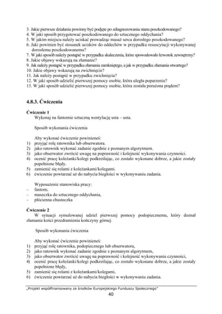 „Projekt współfinansowany ze środków Europejskiego Funduszu Społecznego”
40
3. Jakie pierwsze działania powinny być podjęte po zdiagnozowaniu stanu poszkodowanego?
4. W jaki sposób przygotować poszkodowanego do sztucznego oddychania?
5. W jakim miejscu należy uciskać prowadząc masaż serca dorosłego poszkodowanego?
6. Jaki powinien być stosunek ucisków do oddechów w przypadku resuscytacji wykonywanej
dorosłemu poszkodowanemu?
7. W jaki sposób należy postąpić w przypadku skaleczenia, które spowodowało krwotok zewnętrzny?
8. Jakie objawy wskazują na złamanie?
9. Jak należy postąpić w przypadku złamania zamkniętego, a jak w przypadku złamania otwartego?
10. Jakie objawy wskazują na zwichnięcie?
11. Jak należy postąpić w przypadku zwichnięcia?
12. W jaki sposób udzielić pierwszej pomocy osobie, która uległa poparzeniu?
13. W jaki sposób udzielić pierwszej pomocy osobie, która została porażona prądem?
4.8.3. Ćwiczenia
Ćwiczenie 1
Wykonaj na fantomie sztuczną wentylację usta – usta.
Sposób wykonania ćwiczenia
Aby wykonać ćwiczenie powinieneś:
1) przyjąć rolę ratownika lub obserwatora.
2) jako ratownik wykonać zadanie zgodnie z poznanym algorytmem.
3) jako obserwator zwrócić uwagę na poprawność i kolejność wykonywania czynności.
4) ocenić pracę koleżanki/kolegi podkreślając, co zostało wykonane dobrze, a jakie zostały
popełnione błędy.
5) zamienić się rolami z koleżankami/kolegami.
6) ćwiczenie powtarzać aż do nabycia biegłości w wykonywaniu zadania.
Wyposażenie stanowiska pracy:
– fantom,
– maseczka do sztucznego oddychania,
– płócienna chusteczka
Ćwiczenie 2
W sytuacji symulowanej udziel pierwszej pomocy podopiecznemu, który doznał
złamania kości przedramienia kończyny górnej.
Sposób wykonania ćwiczenia
Aby wykonać ćwiczenie powinieneś:
1) przyjąć rolę ratownika, podopiecznego lub obserwatora,
2) jako ratownik wykonać zadanie zgodnie z poznanym algorytmem,
3) jako obserwator zwrócić uwagę na poprawność i kolejność wykonywania czynności,
4) ocenić pracę koleżanki/kolegi podkreślając, co zostało wykonane dobrze, a jakie zostały
popełnione błędy,
5) zamienić się rolami z koleżankami/kolegami,
6) ćwiczenie powtarzać aż do nabycia biegłości w wykonywaniu zadania.
 