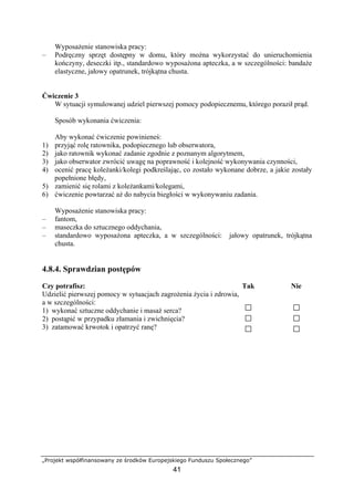 „Projekt współfinansowany ze środków Europejskiego Funduszu Społecznego”
41
Wyposażenie stanowiska pracy:
– Podręczny sprzęt dostępny w domu, który można wykorzystać do unieruchomienia
kończyny, deseczki itp., standardowo wyposażona apteczka, a w szczególności: bandaże
elastyczne, jałowy opatrunek, trójkątna chusta.
Ćwiczenie 3
W sytuacji symulowanej udziel pierwszej pomocy podopiecznemu, którego poraził prąd.
Sposób wykonania ćwiczenia:
Aby wykonać ćwiczenie powinieneś:
1) przyjąć rolę ratownika, podopiecznego lub obserwatora,
2) jako ratownik wykonać zadanie zgodnie z poznanym algorytmem,
3) jako obserwator zwrócić uwagę na poprawność i kolejność wykonywania czynności,
4) ocenić pracę koleżanki/kolegi podkreślając, co zostało wykonane dobrze, a jakie zostały
popełnione błędy,
5) zamienić się rolami z koleżankami/kolegami,
6) ćwiczenie powtarzać aż do nabycia biegłości w wykonywaniu zadania.
Wyposażenie stanowiska pracy:
– fantom,
– maseczka do sztucznego oddychania,
– standardowo wyposażona apteczka, a w szczególności: jałowy opatrunek, trójkątna
chusta.
4.8.4. Sprawdzian postępów
Czy potrafisz: Tak Nie
Udzielić pierwszej pomocy w sytuacjach zagrożenia życia i zdrowia,
a w szczególności:
1) wykonać sztuczne oddychanie i masaż serca?
2) postąpić w przypadku złamania i zwichnięcia?
3) zatamować krwotok i opatrzyć ranę?
 