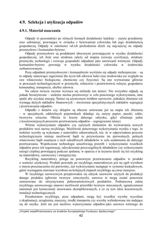 „Projekt współfinansowany ze środków Europejskiego Funduszu Społecznego”
42
4.9. Selekcja i utylizacja odpadów
4.9.1. Materiał nauczania
Odpady to pozostałości po różnych formach działalności ludzkiej – zużyte przedmioty
oraz substancje, powstające w związku z bytowaniem człowieka lub jego działalnością
gospodarczą. Odpady w zależności od ich pochodzenia dzieli się najczęściej na odpady
przemysłowe i komunalno-bytowe.
Odpady przemysłowe są produktami ubocznymi powstającymi w wyniku działalności
gospodarczej, ich ilość oraz struktura zależy od stopnia rozwoju cywilizacji, struktury
przemysłu, technologii i rozwoju gospodarki odpadami jako surowcami wtórnymi. Odpady
komunalno-bytowe powstają w wyniku działalności człowieka w środowisku
zurbanizowanym.
Poza odpadami przemysłowymi i komunalnymi wyróżnia się odpady niebezpieczne – są
to odpady stanowiące zagrożenie dla życia lub zdrowia ludzi oraz środowiska (ze względu na
swe właściwości biologiczne, chemiczne czy fizyczne). Są one wytwarzane głównie
w procesach technologicznych w przemyśle, rolnictwie i przetwórstwie rolnym, gospodarce
komunalnej, transporcie, służbie zdrowia.
Na całym świecie rocznie wyrzuca się miliardy ton śmieci. Nie wszystkie odpady są
jednak bezużyteczne – niektóre można przetworzyć w celu ponownego wykorzystania, inne
spalić aby uzyskać energię. Śmieci są użytecznym źródłem surowców, jednakże zbieranie ich
wymaga dużych nakładów finansowych – stworzenia specjalistycznych zakładów segregacji
i przetwarzania odpadów.
Odpadki z domów czy sklepów są obecnie sortowane już na etapie ich zbierania
– w specjalnych, oddzielnych pojemnikach składuje się zużyty papier, puszki, szkło,
tworzywa sztuczne. Obniża to koszty dalszego odzysku, gdyż eliminuje jeden
z kosztowniejszych procesów przetwarzania odpadów – segregowanie śmieci.
Wtórne wykorzystanie odpadów czy zużytych elementów do wytwarzania nowych
produktów nosi nazwę recyklingu. Możliwość ponownego wykorzystania wynika z tego, że
niektóre wyroby są wykonane z materiałów odnawialnych, tzn. że w odpowiednim procesie
technologicznym istnieje możliwość bądź to przywrócenia im pierwotnych, pełnych
właściwości bądź usunięcia z nich szkodliwych składników w celu uzdatnienia do dalszego
przetwarzania. Współczesne technologie umożliwiają przerób i wykorzystanie wszelkich
odpadów przez ich regenerację, odzyskiwanie poszczególnych składników czy wykorzystanie
energii cieplnej powstającej podczas spalania, w oparciu o te kryteria dzieli się też recykling
na materiałowy, surowcowy i energetyczny.
Recykling materiałowy polega na ponownym przetwarzaniu odpadów w produkt
o wartości użytkowej. Produkt powstały po recyklingu materiałowym jest na ogół wyrobem
o innym przeznaczeniu niż pierwotny, zaś wykorzystanie następuje w systemie kaskadowym,
gdzie wymagania stawiane wyrobom na kolejnych etapach recyklingu są coraz mniejsze.
W recyklingu surowcowym przeprowadza się odzysk surowców użytych do produkcji
danego produktu (głównie tworzyw sztucznych), surowce te mogą zostać ponownie
zastosowane do otrzymywania pełnowartościowych produktów. Podstawową zaletę
recyklingu surowcowego stanowi możliwość przeróbki tworzyw mieszanych, ograniczeniem
natomiast jest konieczność stosowania skomplikowanych, a co za tym idzie kosztownych,
instalacji technologicznych.
Przedmiotem recyklingu, poza odpadami, mogą być wszelkie wyroby wycofane
z eksploatacji, urządzenia, maszyny, środki transportu czy wyroby wybrakowane nie nadające
się do użytku. Jeśli nie jest możliwe wykorzystanie odpadów jako surowca wtórnego do
 