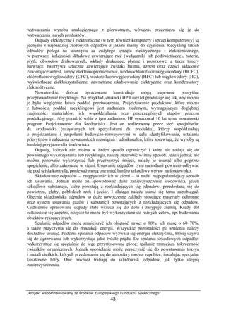„Projekt współfinansowany ze środków Europejskiego Funduszu Społecznego”
43
wytwarzania wyrobu analogicznego z pierwotnym, wówczas przeznacza się je do
wytwarzania innych produktów.
Odpady elektryczne i elektroniczne (w tym również komputery i sprzęt komputerowy) są
jednymi z najbardziej złożonych odpadów z jakimi mamy do czynienia. Recykling takich
odpadów polega na usunięciu ze zużytego sprzętu elektrycznego i elektronicznego,
w pierwszej kolejności składowe zawierające rtęć (wyłączniki lub podświetlacze), baterie,
płytki obwodów drukowanych, wkłady drukujące, płynne i proszkowe, a także tonery
barwiące, tworzywa sztuczne zawierające związki bromu, azbest oraz części składowe
zawierające azbest, lampy elektronopromieniowe, wodorochlorofluorowęglowodory (HCFC),
chlorofluorowęglowodory (CFC), wodorofluorowęglowodory (HFC) lub węglowodory (HC),
wyświetlacze ciekłokrystaliczne, zewnętrzne okablowanie elektryczne oraz kondensatory
elektrolityczne.
Nowatorskie, dobrze opracowane konstrukcje mogą zapewnić pomyślne
przeprowadzenie recyklingu. Na przykład, drukarki HP LaserJet produkuje się tak, aby można
je było względnie łatwo poddać przetworzeniu. Projektowanie produktów, które można
z łatwością poddać recyklingowi jest zadaniem złożonym, wymagającym dogłębnej
znajomości materiałów, ich współdziałania oraz poszczególnych etapów procesu
produkcyjnego. Aby poradzić sobie z tym zadaniem, HP opracował 10 lat temu nowatorski
program Projektowanie dla Środowiska. Jest on realizowany przez sieć specjalistów
ds. środowiska (nazywanych też specjalistami ds. produktu), którzy współdziałają
z projektantami i zespołami badawczo-rozwojowymi w celu identyfikowania, ustalania
priorytetów i zalecania nowatorskich rozwiązań i udoskonaleń, które sprawiają, że wyroby są
bardziej przyjazne dla środowiska.
Odpady, których nie można w żaden sposób ograniczyć i które nie nadają się do
powtórnego wykorzystania lub recyklingu, należy przerobić w inny sposób. Jeżeli jednak nie
można ponownie wykorzystać lub przetworzyć śmieci, należy je usunąć albo poprzez
spopielenie, albo zakopanie w ziemi. Usuwanie odpadów tymi metodami powinno odbywać
się pod ścisłą kontrolą, ponieważ mogą one mieć bardzo szkodliwy wpływ na środowisko.
Składowanie odpadów – zasypywanie ich w ziemi – to nadal najpopularniejszy sposób
ich usuwania. Jednak może on spowodować duże zanieczyszczenie środowiska, jeżeli
szkodliwe substancje, które powstają z rozkładających się odpadów, przedostaną się do
powietrza, gleby, pobliskich rzek i jezior. I dlatego należy starać się temu zapobiegać.
Obecnie składowiska odpadów to duże nowoczesne zakłady stosujące materiały ochronne
oraz system usuwania gazów i substancji powstających z rozkładających się odpadów.
Codziennie sprasowane odpady stałe wrzuca się do dołu i zasypuje ziemią. Kiedy dół
całkowicie się zapełni, miejsce to może być wykorzystane do różnych celów, np. budowania
obiektów rekreacyjnych.
Spalanie odpadów może zmniejszyć ich objętość nawet o 90%, ich masę o 60–70%,
a także przyczynia się do produkcji energii. Wszystkie pozostałości po spaleniu należy
dokładnie usunąć. Podczas spalania odpadów wyzwala się energia elektryczna, której używa
się do ogrzewania lub wykorzystuje jako źródło prądu. Do spalania szkodliwych odpadów
wykorzystuje się specjalnie do tego przystosowane piece: spalanie zmniejsza toksyczność
związków organicznych. Jednak spopielanie może przyczynić się do powstawania toksyn
i metali ciężkich, których przedostaniu się do atmosfery można zapobiec, instalując specjalne
kosztowne filtry. One również trafiają do składowisk odpadów, jak tylko ulegną
zanieczyszczeniu.
 