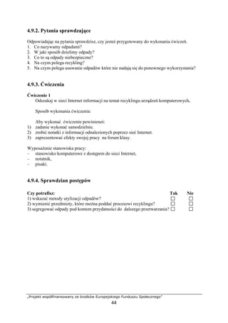 „Projekt współfinansowany ze środków Europejskiego Funduszu Społecznego”
44
4.9.2. Pytania sprawdzające
Odpowiadając na pytania sprawdzisz, czy jesteś przygotowany do wykonania ćwiczeń.
1. Co nazywamy odpadami?
2. W jaki sposób dzielimy odpady?
3. Co to są odpady niebezpieczne?
4. Na czym polega recykling?
5. Na czym polega usuwanie odpadów które nie nadają się do ponownego wykorzystania?
4.9.3. Ćwiczenia
Ćwiczenie 1
Odszukaj w sieci Internet informacji na temat recyklingu urządzeń komputerowych.
Sposób wykonania ćwiczenia:
Aby wykonać ćwiczenie powinieneś:
1) zadanie wykonać samodzielnie.
2) zrobić notatki z informacji odnalezionych poprzez sieć Internet.
3) zaprezentować efekty swojej pracy na forum klasy.
Wyposażenie stanowiska pracy:
– stanowisko komputerowe z dostępem do sieci Internet,
– notatnik,
– pisaki.
4.9.4. Sprawdzian postępów
Czy potrafisz: Tak Nie
1) wskazać metody utylizacji odpadów?
2) wymienić przedmioty, które można poddać procesowi recyklingu?
3) segregować odpady pod kontem przydatności do dalszego przetwarzania?
 