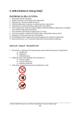 „Projekt współfinansowany ze środków Europejskiego Funduszu Społecznego”
45
5. SPRAWDZIAN OSIĄGNIĘĆ
INSTRUKCJA DLA UCZNIA
1. Przeczytaj uważnie instrukcję.
2. Podpisz imieniem i nazwiskiem kartę odpowiedzi.
3. Zapoznaj się z zestawem zadań testowych.
4. Udzielaj odpowiedzi wyłącznie na załączonej karcie odpowiedzi.
5. Wybraną przez siebie prawidłową odpowiedź otocz kółkiem.
6. Jeżeli się pomylisz skreśl krzyżykiem błędnie zakreśloną kółkiem odpowiedź, a następnie
otocz kółkiem odpowiedź prawidłową.
7. Na wykonanie sprawdzianu osiągnięć masz 35 minut.
8. Jeżeli masz pytania i wątpliwości podnieś rękę i zadaj pytanie nauczycielowi.
9. Pamiętaj, że Twoja praca musi być samodzielna.
10. Przed oddaniem karty odpowiedzi sprawdź poprawność wybranych odpowiedzi.
11. Sprawdź ponownie, czy Twoja karta odpowiedzi jest prawidłowo podpisana.
ZESTAW ZADAŃ TESTOWYCH
1. Korzystanie z wadliwego lub niesprawnego sprzętu elektronicznego jest zagrożeniem:
a) szkodliwym,
b) obojętnym,
c) niebezpiecznym.
2. Najkorzystniejsze dla ludzkiego oka oświetlenie to:
a) sztuczne ogólne,
b) sztuczne miejscowe,
c) naturalne słoneczne.
3. Znak zakaz uruchamiania maszyny (urządzenia) to znak:
a)
b)
c)
 