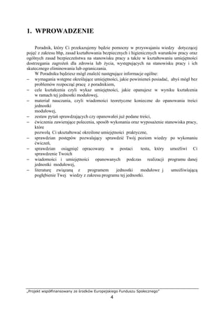 „Projekt współfinansowany ze środków Europejskiego Funduszu Społecznego”
4
1. WPROWADZENIE
Poradnik, który Ci przekazujemy będzie pomocny w przyswajaniu wiedzy dotyczącej
pojęć z zakresu bhp, zasad kształtowania bezpiecznych i higienicznych warunków pracy oraz
ogólnych zasad bezpieczeństwa na stanowisku pracy a także w kształtowaniu umiejętności
dostrzegania zagrożeń dla zdrowia lub życia, występujących na stanowisku pracy i ich
skutecznego eliminowania lub ograniczania.
W Poradniku będziesz mógł znaleźć następujące informacje ogólne:
− wymagania wstępne określające umiejętności, jakie powinieneś posiadać, abyś mógł bez
problemów rozpocząć pracę z poradnikiem,
− cele kształcenia czyli wykaz umiejętności, jakie opanujesz w wyniku kształcenia
w ramach tej jednostki modułowej,
− materiał nauczania, czyli wiadomości teoretyczne konieczne do opanowania treści
jednostki
modułowej,
− zestaw pytań sprawdzających czy opanowałeś już podane treści,
− ćwiczenia zawierające polecenia, sposób wykonania oraz wyposażenie stanowiska pracy,
które
pozwolą Ci ukształtować określone umiejętności praktyczne,
− sprawdzian postępów pozwalający sprawdzić Twój poziom wiedzy po wykonaniu
ćwiczeń,
− sprawdzian osiągnięć opracowany w postaci testu, który umożliwi Ci
sprawdzenie Twoich
− wiadomości i umiejętności opanowanych podczas realizacji programu danej
jednostki modułowej,
− literaturę związaną z programem jednostki modułowe j umożliwiającą
pogłębienie Twej wiedzy z zakresu programu tej jednostki.
 