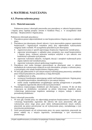 „Projekt współfinansowany ze środków Europejskiego Funduszu Społecznego”
7
4. MATERIAŁ NAUCZANIA
4.1. Prawna ochrona pracy
4.1.1. Materiał nauczania
Podstawowe prawa i obowiązki pracownika oraz pracodawcy w zakresie bezpieczeństwa
i higieny pracy regulują przepisy zawarte w Kodeksie Pracy, a w szczególności dział
dziesiąty – Bezpieczeństwo i higiena pracy.
Podstawowe obowiązki pracodawcy:
1. Pracodawca ponosi odpowiedzialność za stan bezpieczeństwa i higieny pracy w zakładzie
pracy.
2. Pracodawca jest obowiązany chronić zdrowie i życie pracowników poprzez zapewnienie
bezpiecznych i higienicznych warunków pracy przy odpowiednim wykorzystaniu
osiągnięć nauki i techniki. W szczególności pracodawca jest obowiązany:
• organizować pracę w sposób zapewniający bezpieczne i higieniczne warunki pracy,
• zapewniać przestrzeganie w zakładzie pracy przepisów oraz zasad bezpieczeństwa
i higieny pracy, wydawać polecenia usunięcia uchybień w tym zakresie oraz
kontrolować wykonanie tych poleceń,
• zapewniać wykonanie nakazów, wystąpień, decyzji i zarządzeń wydawanych przez
organy nadzoru nad warunkami pracy,
• zapewniać wykonanie zaleceń społecznego inspektora pracy.
3. Pracodawca oraz osoba kierująca pracownikami są obowiązani znać, w zakresie
niezbędnym do wykonywania ciążących na nich obowiązków, przepisy o ochronie pracy,
w tym przepisy oraz zasady bezpieczeństwa i higieny pracy.
4. W razie gdy jednocześnie w tym samym miejscu wykonują pracę pracownicy zatrudnieni
przez różnych pracodawców, pracodawcy ci mają obowiązek:
• współpracować ze sobą,
• wyznaczyć koordynatora sprawującego nadzór nad bezpieczeństwem i higieną pracy
wszystkich pracowników zatrudnionych w tym samym miejscu,
• ustalić zasady współdziałania uwzględniające sposoby postępowania w przypadku
wystąpienia zagrożeń dla zdrowia lub życia pracowników.
5. Pracodawca rozpoczynający działalność jest obowiązany, w terminie 30 dni od dnia
rozpoczęcia tej działalności, zawiadomić na piśmie właściwego inspektora pracy
i właściwego państwowego inspektora sanitarnego o miejscu, rodzaju i zakresie
prowadzonej działalności.
Prawa i obowiązki pracownika
1. W razie gdy warunki pracy nie odpowiadają przepisom bezpieczeństwa i higieny pracy
i stwarzają bezpośrednie zagrożenie dla zdrowia lub życia pracownika albo gdy
wykonywana przez niego praca grozi takim niebezpieczeństwem innym osobom,
pracownik ma prawo powstrzymać się od wykonywania pracy, zawiadamiając o tym
niezwłocznie przełożonego.
2. Jeżeli powstrzymanie się od wykonywania pracy nie usuwa zagrożenia, pracownik ma
prawo oddalić się z miejsca zagrożenia, zawiadamiając o tym niezwłocznie
przełożonego.
 