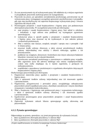 „Projekt współfinansowany ze środków Europejskiego Funduszu Społecznego”
8
3. Za czas powstrzymania się od wykonywania pracy lub oddalenia się z miejsca zagrożenia
w przypadkach, pracownik zachowuje prawo do wynagrodzenia.
4. Pracownik ma prawo, po uprzednim zawiadomieniu przełożonego, powstrzymać się od
wykonywania pracy wymagającej szczególnej sprawności psychofizycznej w przypadku,
gdy jego stan psychofizyczny nie zapewnia bezpiecznego wykonywania pracy i stwarza
zagrożenie dla innych osób.
5. Przestrzeganie przepisów i zasad bezpieczeństwa i higieny pracy jest podstawowym
obowiązkiem pracownika. W szczególności pracownik jest obowiązany:
• znać przepisy i zasady bezpieczeństwa i higieny pracy, brać udział w szkoleniu
i instruktażu z tego zakresu oraz poddawać się wymaganym egzaminom
sprawdzającym,
• wykonywać pracę w sposób zgodny z przepisami i zasadami bezpieczeństwa
i higieny pracy oraz stosować się do wydawanych w tym zakresie poleceń
i wskazówek przełożonych,
• dbać o należyty stan maszyn, urządzeń, narzędzi i sprzętu oraz o porządek i ład
w miejscu pracy,
• stosować środki ochrony zbiorowej, a także używać przydzielonych środków
ochrony indywidualnej oraz odzieży i obuwia roboczego, zgodnie z ich
przeznaczeniem,
• poddawać się wstępnym, okresowym i kontrolnym oraz innym zaleconym badaniom
lekarskim i stosować się do wskazań lekarskich,
• niezwłocznie zawiadomić przełożonego o zauważonym w zakładzie pracy wypadku
albo zagrożeniu życia lub zdrowia ludzkiego oraz ostrzec współpracowników,
a także inne osoby znajdujące się w rejonie zagrożenia, o grożącym im
niebezpieczeństwie,
• współdziałać z pracodawcą i przełożonymi w wypełnianiu obowiązków dotyczących
bezpieczeństwa i higieny pracy.
Osoba kierująca pracownikami jest obowiązana:
1. Organizować stanowiska pracy zgodnie z przepisami i zasadami bezpieczeństwa i
higieny pracy,
2. Dbać o sprawność środków ochrony indywidualnej oraz ich stosowanie zgodnie
z przeznaczeniem,
3. Organizować, przygotowywać i prowadzić prace, uwzględniając zabezpieczenie
pracowników przed wypadkami przy pracy, chorobami zawodowymi i innymi chorobami
związanymi z warunkami środowiska pracy,
4. Dbać o bezpieczny i higieniczny stan pomieszczeń pracy i wyposażenia technicznego,
a także o sprawność środków ochrony zbiorowej i ich stosowanie zgodnie
z przeznaczeniem,
5. Egzekwować przestrzeganie przez pracowników przepisów i zasad bezpieczeństwa
i higieny pracy,
6. Zapewniać wykonanie zaleceń lekarza sprawującego opiekę zdrowotną nad
pracownikami.
4.1.2. Pytania sprawdzające
Odpowiadając na pytania, sprawdzisz, czy jesteś przygotowany do wykonania ćwiczeń.
1. Jakie są podstawowe obowiązki pracodawcy w zakresie bhp?
2. Jakie są podstawowe obowiązki pracownika w zakresie bhp?
 