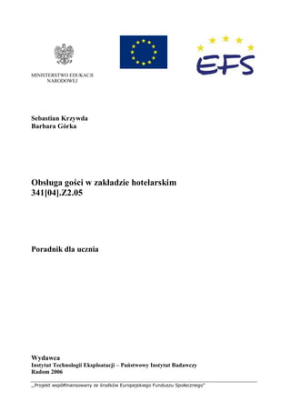 ,,Projekt współfinansowany ze środków Europejskiego Funduszu Społecznego”
MINISTERSTWO EDUKACJI
NARODOWEJ
Sebastian Krzywda
Barbara Górka
Obsługa gości w zakładzie hotelarskim
341[04].Z2.05
Poradnik dla ucznia
Wydawca
Instytut Technologii Eksploatacji – Państwowy Instytut Badawczy
Radom 2006
 