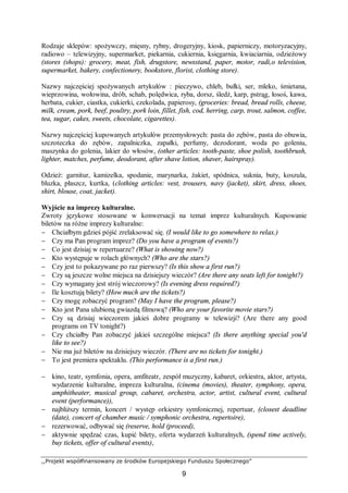 ,,Projekt współfinansowany ze środków Europejskiego Funduszu Społecznego”
9
Rodzaje sklepów: spożywczy, mięsny, rybny, drogeryjny, kiosk, papierniczy, motoryzacyjny,
radiowo – telewizyjny, supermarket, piekarnia, cukiernia, księgarnia, kwiaciarnia, odzieżowy
(stores (shops): grocery, meat, fish, drugstore, newsstand, paper, motor, radi,o television,
supermarket, bakery, confectionery, bookstore, florist, clothing store).
Nazwy najczęściej spożywanych artykułów : pieczywo, chleb, bułki, ser, mleko, śmietana,
wieprzowina, wołowina, drób, schab, polędwica, ryba, dorsz, śledź, karp, pstrąg, łosoś, kawa,
herbata, cukier, ciastka, cukierki, czekolada, papierosy, (groceries: bread, bread rolls, cheese,
milk, cream, pork, beef, poultry, pork loin, fillet, fish, cod, herring, carp, trout, salmon, coffee,
tea, sugar, cakes, sweets, chocolate, cigarettes).
Nazwy najczęściej kupowanych artykułów przemysłowych: pasta do zębów, pasta do obuwia,
szczoteczka do zębów, zapalniczka, zapałki, perfumy, dezodorant, woda po goleniu,
maszynka do golenia, lakier do włosów, (other articles: tooth-paste, shoe polish, toothbrush,
lighter, matches, perfume, deodorant, after shave lotion, shaver, hairspray).
Odzież: garnitur, kamizelka, spodanie, marynarka, żakiet, spódnica, suknia, buty, koszula,
bluzka, płaszcz, kurtka, (clothing articles: vest, trousers, navy (jacket), skirt, dress, shoes,
shirt, blouse, coat, jacket).
Wyjście na imprezy kulturalne.
Zwroty językowe stosowane w konwersacji na temat imprez kulturalnych. Kupowanie
biletów na różne imprezy kulturalne:
− Chciałbym gdzieś pójść zrelaksować się. (I would like to go somewhere to relax.)
− Czy ma Pan program imprez? (Do you have a program of events?)
− Co jest dzisiaj w repertuarze? (What is showing now?)
− Kto występuje w rolach głównych? (Who are the stars?)
− Czy jest to pokazywane po raz pierwszy? (Is this show a first run?)
− Czy są jeszcze wolne miejsca na dzisiejszy wieczór? (Are there any seats left for tonight?)
− Czy wymagany jest strój wieczorowy? (Is evening dress required?)
− Ile kosztują bilety? (How much are the tickets?)
− Czy mogę zobaczyć program? (May I have the program, please?)
− Kto jest Pana ulubioną gwiazdą filmową? (Who are your favorite movie stars?)
− Czy są dzisiaj wieczorem jakieś dobre programy w telewizji? (Are there any good
programs on TV tonight?)
− Czy chciałby Pan zobaczyć jakieś szczególne miejsca? (Is there anything special you'd
like to see?)
− Nie ma już biletów na dzisiejszy wieczór. (There are no tickets for tonight.)
− To jest premiera spektaklu. (This performance is a first run.)
− kino, teatr, symfonia, opera, amfiteatr, zespół muzyczny, kabaret, orkiestra, aktor, artysta,
wydarzenie kulturalne, impreza kulturalna, (cinema (movies), theater, symphony, opera,
amphitheater, musical group, cabaret, orchestra, actor, artist, cultural event, cultural
event (performance)),
− najbliższy termin, koncert / występ orkiestry symfonicznej, repertuar, (closest deadline
(date), concert of chamber music / symphonic orchestra, repertoire),
− rezerwować, odbywać się (reserve, hold (proceed),
− aktywnie spędzać czas, kupić bilety, oferta wydarzeń kulturalnych, (spend time actively,
buy tickets, offer of cultural events),
 