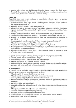 ,,Projekt współfinansowany ze środków Europejskiego Funduszu Społecznego”
10
− muzyka ludowa, jazz, muzyka klasyczna, komedia, dramat, romans, film akcji, horror,
kryminał, film animowany (folk music, jazz, classical music, comedy, drama, love story,
action movie, horror movie, crime story, animated movie),
Na poczcie.
Najczęściej stosowane zwroty związane z załatwianiem różnych spraw na poczcie
i rozmowami telefonicznymi to:
− W którym okienku mogę kupić znaczki / odebrać przekaz pieniężny? (Which window is
for stamps / money orders?)
− Gdzie jest skrzynka na listy? (Where is the mailbox?)
− Chciałbym wysłać to przesyłką poleconą / przesyłką priorytetową / przesyłką ekspresową
/ pocztą lotniczą. (I'd like to send this by registered mail / express post / special delivery /
air mail.)
− Ile będą kosztowały znaczki na te listy? (How much do stamps cost for these letters?)
− Jaki będzie koszt przesłania tego przesyłką …? (How much does it cost to send his ...?)
− Czy wie Pan, ile wynosi opłata pocztowa do USA? (Do you know what the postage is to
the USA?)
− Gdzie mogę kupić znaczki i pocztówki? (Where can I get stamps and postcards?)
− Chciałbym ubezpieczyć przesyłkę. (I'd like to insure this, please.)
− Czy może Pan zważyć tę paczkę? (Will you weigh this parcel, please?)
− Czy mogę prosić o wysłanie tego listu najszybciej jak to jest możliwe? (Would you please
send this letter as quickly as possible?)
− Potrzebna mi jest koperta / papier listowy / pióro / znaczek. (I need an envelope / a piece
of writing paper / a pen / a stamp.)
− poczta lotnicza, ekspres, polecony, (letter, package, air mail, express, registered,),
− znaczek, nakleić znaczek, (stamp, stick a stamp),
− opakowanie, pocztówka, koperta, (wrap, post card, envelope),
− okienko, skrzynka na listy, (window, letterbox / mailbox),
− nadawanie listów, paczek, adresat, nadawca, wypełnić blankiet, poczta, (sending a letter,
packages, addressee, sender, fill in / out a form, mail).
Wizyta lekarska.
Z wizytą u lekarza, rozmową o schorzeniach i sposobie przyjmowania leków, kupowaniem
leków w aptece związane są następujące zwroty językowe:
− Chciałbym pójść do lekarza. (I'd like to see a doctor.)
− Chciałbym umówić się na wizytę. (I'd like to make an appointment.)
− Jakie są godziny przyjęć? (What are the consultation hours?)
− Chciałbym umówić wizytę na godzinę ósmą jutro rano. (I'd like an appointment for 8 a.m.
tomorrow.)
− Co mi jest? (What is wrong with me?)
− Czy może mi Pan dać coś na uśmierzenie bólu? (Can you give me something to stop the
pain?)
− Mam grupę krwi 0 RH plus. (My blood type is 0 positive.)
− Jaką mam temperaturę? (What's my temperature?)
− Ile zajmie leczenie? (How long will the treatment take?)
− Nigdy wcześniej nie cierpiałem na tę chorobę. (I've never had this disease before.)
− Biorę ten lek. (I am taking this medicine.)
 