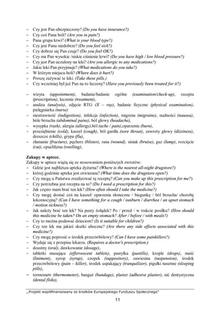 ,,Projekt współfinansowany ze środków Europejskiego Funduszu Społecznego”
11
− Czy jest Pan ubezpieczony? (Do you have insurance?)
− Czy coś Pana boli? (Are you in pain?)
− Pana grupa krwi? (What is your blood type?)
− Czy jest Panu niedobrze? (Do you feel sick?)
− Czy dobrze się Pan czuje? (Do you feel OK?)
− Czy ma Pan wysokie /niskie ciśnienie krwi? (Do you have high / low blood pressure?)
− Czy jest Pan uczulony na leki? (Are you allergic to any medications?)
− Jakie leki Pan przyjmuje? (What medications do you take?)
− W którym miejscu boli? (Where does it hurt?)
− Proszę zażywać te leki. (Take these pills.)
− Czy wcześniej był już Pan na to leczony? (Have you previously been treated for it?)
− wizyta (appointment), badanie/badanie ogólne (examination/check-up), recepta
(prescription), leczenie (treatment),
− analiza (analysis), zdjęcie RTG (X – ray), badanie fizyczne (physical examination),
pielęgniarka (nurse)
− niestrawność (indigestion), infekcja (infection), migrena (migraine), nudności (nausea),
bóle brzucha (abdominal pains), ból głowy (headache),
− wysypka (rash), alergia (allergy),ból (ache / pain),oparzenie (burn),
− przeziębienie (cold), kaszel (cough), ból gardła (sore throat), zawroty głowy (dizziness),
dreszcze (chills), grypa (flu),
− złamanie (fracture), pęcherz (blister), rana (wound), siniak (bruise), guz (lump), rozcięcie
(cut), opuchlizna (swelling),
Zakupy w aptece.
Zakupy w aptece wiążą się ze stosowaniem poniższych zwrotów:
− Gdzie jest najbliższa apteka dyżurna? (Where is the nearest all-night drugstore?)
− której godzinie apteka jest otwierana? (What time does the drugstore open?)
− Czy mogę u Państwa zrealizować tę receptę? (Can you make up this prescription for me?)
− Czy potrzebna jest recepta na to? (Do I need a prescription for this?)
− Jak często mam brać ten lek? (How often should I take the medicine?)
− Czy mogę dostać coś na kaszel/ oparzenia słoneczne / biegunkę / ból brzucha/ chorobę
lokomocyjną? (Can I have something for a cough / sunburn / diarrhea / an upset stomach
/ motion sickness?)
− Jak należy brać ten lek? Na pusty żołądek? Po / przed / w trakcie posiłku? (How should
this medicine be taken? On an empty stomach? After / before / with meals?)
− Czy to można podawać dzieciom? (Is it suitable for children?)
− Czy ten lek ma jakieś skutki uboczne? (Are there any side effects associated with this
medicine?)
− Czy mogę poprosić o środek przeciwbólowy? (Can I have some painkillers?)
− Wydaje się z przepisu lekarza. (Requires a doctor's prescription.)
− doustny (oral), dawkowanie (dosage),
− tabletki musujące (effervescent tablets), pastylka (pastille), krople (drops), maść
(liniment), syrop (syrup), czopek (suppository), zawiesina (suspension), środek
przeciwbólowy (pain – killer), środek uspakający (tranquilizer), pigułki nasenne (sleeping
pills),
− termometr (thermometer), bangaż (bandage), plaster (adhesive plaster), nić dentystyczna
(dental floks),
 