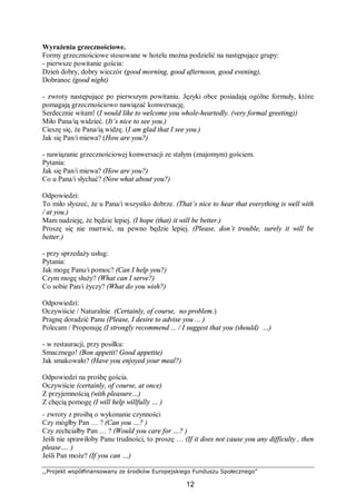 ,,Projekt współfinansowany ze środków Europejskiego Funduszu Społecznego”
12
Wyrażenia grzecznościowe.
Formy grzecznościowe stosowane w hotelu można podzielić na następujące grupy:
- pierwsze powitanie gościa:
Dzień dobry, dobry wieczór (good morning, good afternoon, good evening),
Dobranoc (good night)
- zwroty następujące po pierwszym powitaniu. Języki obce posiadają ogólne formuły, które
pomagają grzecznościowo nawiązać konwersację.
Serdecznie witam! (I would like to welcome you whole-heartedly. (very formal greeting))
Miło Pana/ią widzieć. (It’s nice to see you.)
Cieszę się, że Pana/ią widzę. (I am glad that I see you.)
Jak się Pan/i miewa? (How are you?)
- nawiązanie grzecznościowej konwersacji ze stałym (znajomym) gościem.
Pytania:
Jak się Pan/i miewa? (How are you?)
Co u Pana/i słychać? (Now what about you?)
Odpowiedzi:
To miło słyszeć, że u Pana/i wszystko dobrze. (That’s nice to hear that everything is well with
/ at you.)
Mam nadzieję, że będzie lepiej. (I hope (that) it will be better.)
Proszę się nie martwić, na pewno będzie lepiej. (Please, don’t trouble, surely it will be
better.)
- przy sprzedaży usług:
Pytania:
Jak mogę Panu/i pomoc? (Can I help you?)
Czym mogę służy? (What can I serve?)
Co sobie Pan/i życzy? (What do you wish?)
Odpowiedzi:
Oczywiście / Naturalnie (Certainly, of course, no problem.)
Pragnę doradzić Panu (Please, I desire to advise you ... )
Polecam / Proponuję (I strongly recommend ... / I suggest that you (should) …)
- w restauracji, przy posiłku:
Smacznego! (Bon appetit! Good appetite)
Jak smakowało? (Have you enjoyed your meal?)
Odpowiedzi na prośbę gościa.
Oczywiście (certainly, of course, at once)
Z przyjemnością (with pleasure…)
Z chęcią pomogę (I will help willfully … )
- zwroty z prośbą o wykonanie czynności
Czy mógłby Pan … ? (Can you …? )
Czy zechciałby Pan … ? (Would you care for …? )
Jeśłi nie sprawiłoby Panu trudności, to proszę … (If it does not cause you any difficulty , then
please…. )
Jeśli Pan może? (If you can …)
 