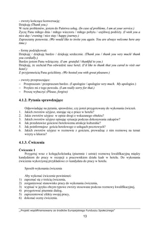 ,,Projekt współfinansowany ze środków Europejskiego Funduszu Społecznego”
13
- zwroty kończące konwersację:
Dziękuję (Thank you.)
W razie problemów, jestem do Państwa usług. (In case of problems, I am at your service.)
Życzę Panu miłego dnia / miłego wieczoru / miłego pobytu / szęśliwej podróży. (I wish you a
nice day / evening / nice stay / happy journey.)
Zapraszamy ponownie. (We would like to invite you again. You are always welcome here any
time.)
- formy podziękowań:
Dziękuję / dziękuję bardzo / dziękuję serdecznie. (Thank you / thank you very much/ thank
you cordially.)
Bardzo jestem Panu wdzięczny. (I am grateful / thankful to you )
Dziękuję, że zechciał Pan odwiedzić nasz hotel. (I’d like to thank that you cared to visit our
hotel.)
Z przyjemnością Pana gościliśmy. (We hosted you with great pleasure.)
- zwroty przepraszające:
− Przepraszam / przepraszam bardzo. (I apologize / apologize very much. My apologies.)
− Przykro mi z tego powodu. (I am really sorry for that.)
− Proszę wybaczyć (Please, forgive)
4.1.2. Pytania sprawdzające
Odpowiadając na pytania, sprawdzisz, czy jesteś przygotowany do wykonania ćwiczeń.
1. Jakich zwrotów użyjesz, starając się o prace w hotelu?
2. Jakie zwrotów użyjesz w opisie drogi o wskazanego obiektu?
3. Jakich zwrotów użyjesz opisując sytuacje podczas dokonywania zakupów?
4. Jak przedstawisz gościowi hotelowemu atrakcje kulturalne?
5. Jak poinformujesz gościa hotelowego o usługach pocztowych?
6. Jakich zwrotów użyjesz w rozmowie z gościem, prowadząc z nim rozmowę na temat
wizyty u lekarza?
4.1.3. Ćwiczenia
Ćwiczenie 1
Przygotuj wraz z kolegą/koleżanką (pisemnie i ustnie) rozmowę kwalifikacyjną między
kandydatem do pracy w recepcji a pracownikiem działu kadr w hotelu. Do wykonania
ćwiczenia wykorzystaj przykładowe cv kandydata do pracy w hotelu.
Sposób wykonania ćwiczenia
Aby wykonać ćwiczenie powinieneś:
1) zapoznać się z treścią ćwiczenia,
2) zorganizować stanowisko pracy do wykonania ćwiczenia,
3) wypisać w języku obcym typowe zwroty stosowane podczas rozmowy kwalifikacyjnej,
4) przygotować pisemnie dialog,
5) zaprezentować efekty swojej pracy,
6) dokonać oceny ćwiczenia.
 
