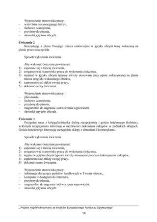 ,,Projekt współfinansowany ze środków Europejskiego Funduszu Społecznego”
14
Wyposażenie stanowiska pracy:
– wzór listu motywacyjnego lub cv,
– fachowe czasopisma,
– przybory do pisania,
– słowniki języków obcych.
Ćwiczenie 2
Korzystając z planu Twojego miasta omów/opisz w języku obcym trasę wskazaną na
planie przez nauczyciela.
Sposób wykonania ćwiczenia
Aby wykonać ćwiczenie powinieneś:
1) zapoznać się z treścią ćwiczenia,
2) zorganizować stanowisko pracy do wykonania ćwiczenia,
3) wypisać w języku obcym typowe zwroty stosowane przy opisie wskazywanej na planie
miasta drogi do wskazanego obiektu,
4) zaprezentować efekty swojej pracy,
5) dokonać oceny ćwiczenia.
Wyposażenie stanowiska pracy:
– plan miasta,
– fachowe czasopisma,
– przybory do pisania,
– magnetofon do nagrania i odtworzenia wypowiedzi,
– słowniki języków obcych.
Ćwiczenie 3
Przygotuj wraz z kolegą/koleżanką dialog recepcjonisty i gościa hotelowego (kobieta),
w którym recepcjonista informuje o możliwości dokonania zakupów w pobliskich sklepach.
Gościa hotelowego interesują szczególnie sklepy z ubraniami i kosmetykami..
Sposób wykonania ćwiczenia
Aby wykonać ćwiczenie powinieneś:
1) zapoznać się z treścią ćwiczenia,
2) zorganizować stanowisko pracy do wykonania ćwiczenia,
3) wypisz w języku obcym typowe zwroty stosowane podczas dokonywania zakupów,
4) zaprezentować efekty swojej pracy,
5) dokonać oceny ćwiczenia.
Wyposażenie stanowiska pracy:
– informacje dotyczące punktów handlowych w Twoim mieście,,
– komputer z dostępem do Internetu,
– przybory do pisania,
– magnetofon do nagrania i odtworzenia wypowiedzi,
– słowniki języków obcych.
 
