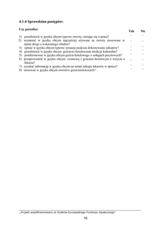 ,,Projekt współfinansowany ze środków Europejskiego Funduszu Społecznego”
16
4.1.4 Sprawdzian postępów:
Czy potrafisz:
Tak Nie
1) przedstawić w języku obcym typowe zwroty, starając się o pracę? ¨ ¨
2) wymienić w języku obcym najczęściej używane są zwroty stosowane w
opisie drogi o wskazanego obiektu?
¨ ¨
3) opisać w języku obcym typowe sytuacje podczas dokonywania zakupów? ¨ ¨
4) przedstawić w języku obcym gościowi hotelowemu atrakcje kulturalne? ¨ ¨
5) poinformować w języku obcym gościa hotelowego o usługach pocztowych? ¨ ¨
6) przeprowadzić w języku obcym rozmowę z gościem hotelowym o wizycie u
lekarza?
¨ ¨
7) uzyskać informację w języku obcym na temat zakupu lekarstw w aptece? ¨ ¨
8) stosować w języku obcym zwrotów grzecznościowych? ¨ ¨
 