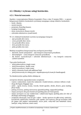 ,,Projekt współfinansowany ze środków Europejskiego Funduszu Społecznego”
17
4.2. Obiekty i wybrane usługi hotelarskie.
4.2.1. Materiał nauczania
Zgodnie z rozporządzeniem Ministra Gospodarki i Pracy z dnia 19 sierpnia 2004 r. w sprawie
kategoryzacji obiektów hotelarskich wyróżniamy następujące rodzaje obiektów hotelarskich :
− hotele (hotels),
− motele (motels),
− pensjonaty (boarding houses),
− kempingi (campings),
− domy wycieczkowe (houses travel),
− schroniska młodzieżowe (youth hostel).
W w/w obiektach hotelarskich wyróżnia się następujące kategorie:
− pięć gwiazdek (five stars),
− cztery gwiazdki (four stars),
− trzy gwiazdki (three stars),
− dwie gwiazdki (two stars),
− jedna gwiadka (one star).
Bardziej szczegółowa kategoryzacja bazy noclegowej przewiduje:
− dla hoteli, moteli i pensjonatów – pięć kategorii oznaczonych gwiazdkami,
− dla kempingów – cztery kategorie oznaczone gwiazdkami,
− dla domów wycieczkowych i schronisk młodzieżowych – trzy kategorie oznaczone
cyframi rzymskimi.
Typy pokoi hotelowych:
− pokój jednoosobowy (single room),
− pokój dwuosobowy double room,
− pokój trzyosobowy ( triple room),
− pokój z dostawką (room with additional bed),
− pokój dostosowany do obsługi gości niepełnosprawnych (room for handicapped).
Na charakterystykę ogólną obiektu składają się:
zewnętrzne elementy zagospodarowania i urządzenia:
− wejście z zadaszeniem, wejście bez zadaszenia (roofed entrance, entrance without a roof),
− droga dla bagaży (baggage way),
− zieleń - ogród, krzewy, kwiaty, trawnik, klomb (garden, shrubs, flowers, grass matting,
flower beds),
− parking strzeżony, parking niestrzeżony (guarded parking, unguarded parking),
− miejsce postojowe dla gości hotelowych (parking place for hotel guests),
− miejsce postojowe na czas wyładowania i załadowania bagaży (parking place for time of
discharge and booting of baggage),
− urządzenia rekreacyjne, teren do gier i zabaw – boisko sportowe do piłki nożnej, siatkówki,
koszykówki, piaskownica, huśtawka, grill, ognisko, kort tenisowy; (fix-up recreation, field
for games and outdoor entertainment, soccer pitch, volley-ball and basketball courts,
sand-pit, swing, barbecue, tennis court)
 