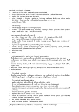 ,,Projekt współfinansowany ze środków Europejskiego Funduszu Społecznego”
18
instalacje i urządzenia techniczne:
− klimatyzacja, wentylacja (air-conditioning, ventilation);
− ogrzewanie centralne, woda zimna i ciepła (central heating, cold and hot water;
− telefon, fax, Internet (phone, fax, Internet),
− radio, telewizja – lokalna, satelitarna, kablowa, cyfrowa, kodowana, płatna radio
(television – local, satellite, cable, digital, encoded, pay-per-view),
− winda (elevator / lift).
hall i recepcja
− hall recepcyjny reception (hall lounge / foyer);
− świetlica – gry planszowe (szachy, warcaby), telewizja, miejsce spotkań i zabaw (games
room – game chart, chess, checkers, television),
wyposażenie toalet ogólnodostępnych:
− umywalka z blatem, umywalka z półką washbasin with a table top, with a shelf;
− lustro z górny lub bocznym oświetleniem mirror with side lamps;
− mydło, mydło płynne, pojemnik do mydła płynnego (soap, liquid soap, container for
liquid soap)
− pojemnik na papier i odpady (container for paper and wastes),
− suszarka do rąk, ręcznik jednorazowego użytku, ręcznik papierowy (dryer for hands,
disposable towel, paper towel urinal / pissoi)r.
− wieszak ścienny;
− pisuar
wyposażenie pokoi w meble i inne elementy uzupełniające:
− łóżko jednoosobowe, dwuosobowe, małżeńskie lustro, (single, double, king-size bed),
− stolik nocny przy łóżku, szafa, zabudowana wnęka, szafa ścienna (night-table, case, Wall
case),
− wieszak ścienny, biurko, stół, stolik okolicznościowy, (luggage rack, hanger, desk, table,
coffee table),
− bagażnik, krzesło, fotel wypoczynkowy, kanapa, (chair, holiday arm-chair, couch),
− lustro (mirror)
Oświetlenie w pokoju:
− lampka nocna, lampka oświetlająca miejsce do pracy, oświetlenie ogólne, górne, kinkiet
(night lamp, lamp for work lighting place, general lighting, overhead),
Wyposażenie uzupełniające pokoju:
− telefon, telewizor, radioodbiornik, (phone, television, radio),
− dywan, wykładzina dywanowa, dywanik przy łóżku, (carpet, fitted carpet),
− firany, żaluzje, rolety, zasłony, (net curtain, window shutter, roller blind, veils),
− materiały informacyjne dotyczące usług hotelu, (information material concerning hotel
services),
− materiały piśmienne, (printed material),
− popielniczka, kosz na śmieci, (ash-tray, refuse bin),
− zestaw do czyszczenia odzieży, obuwia, igielnik, torba na bieliznę gościa, (for cleaning
clothing, footwear, bag for linen of visitor),
− sejf, minibar, lodówka, (safe, minibar, cooler),
− woda mineralna, szklanka, (water mineral, glass).
 