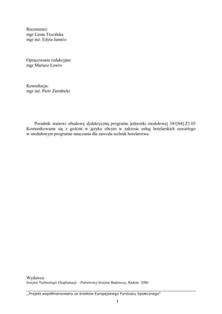 ,,Projekt współfinansowany ze środków Europejskiego Funduszu Społecznego”
1
Recenzenci:
mgr Liona Trzcińska
mgr inż. Edyta Jamróz
Opracowanie redakcyjne:
mgr Mariusz Ławro
Konsultacja:
mgr inż. Piotr Ziembicki
Poradnik stanowi obudowę dydaktyczną programu jednostki modułowej 341[04].Z1.03
Komunikowanie się z gośćmi w języku obcym w zakresie usług hotelarskich zawartego
w modułowym programie nauczania dla zawodu technik hotelarstwa.
Wydawca
Instytut Technologii Eksploatacji – Państwowy Instytut Badawczy, Radom 2006
 