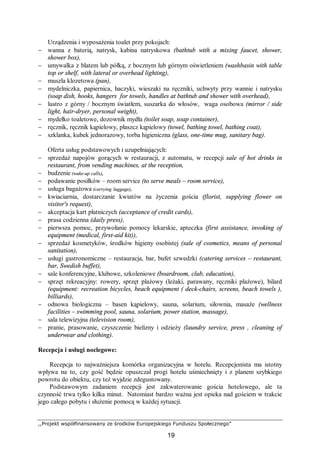 ,,Projekt współfinansowany ze środków Europejskiego Funduszu Społecznego”
19
Urządzenia i wyposażenia toalet przy pokojach:
− wanna z baterią, natrysk, kabina natryskowa (bathtub with a mixing faucet, shower,
shower box),
− umywalka z blatem lub półką, z bocznym lub górnym oświetleniem (washbasin with table
top or shelf, with lateral or overhead lighting),
− muszla klozetowa (pan),
− mydelniczka, papiernica, haczyki, wieszaki na ręczniki, uchwyty przy wannie i natrysku
(soap dish, hooks, hangers for towels, handles at bathtub and shower with overhead),
− lustro z górny / bocznym światłem, suszarka do włosów, waga osobowa (mirror / side
light, hair-dryer, personal weight),
− mydełko toaletowe, dozownik mydła (toilet soap, soap container),
− ręcznik, ręcznik kąpielowy, płaszcz kąpielowy (towel, bathing towel, bathing coat),
− szklanka, kubek jednorazowy, torba higieniczna (glass, one-time mug, sanitary bag).
Oferta usług podstawowych i uzupełniających:
− sprzedaż napojów gorących w restauracji, z automatu, w recepcji sale of hot drinks in
restaurant, from vending machines, at the reception,
− budzenie (wake-up calls),
− podawanie posiłków – room service (to serve meals – room service),
− usługa bagażowa (carrying luggage),
− kwiaciarnia, dostarczanie kwiatów na życzenia gościa (florist, supplying flower on
visitor's request),
− akceptacja kart płatniczych (acceptance of credit cards),
− prasa codzienna (daily press),
− pierwsza pomoc, przywołanie pomocy lekarskie, apteczka (first assistance, invoking of
equipment (medical, first-aid kit)),
− sprzedaż kosmetyków, środków higieny osobistej (sale of cosmetics, means of personal
sanitation),
− usługi gastronomiczne – restauracja, bar, bufet szwedzki (catering services – restaurant,
bar, Swedish buffet),
− sale konferencyjne, klubowe, szkoleniowe (boardroom, club, education),
− sprzęt rekreacyjny: rowery, sprzęt plażowy (leżaki, parawany, ręczniki plażowe), bilard
(equipment: recreation bicycles, beach equipment ( deck-chairs, screens, beach towels ),
billiards),
− odnowa biologiczna – basen kąpielowy, sauna, solarium, siłownia, masaże (wellness
facilities – swimming pool, sauna, solarium, power station, massage),
− sala telewizyjna (television room),
− pranie, prasowanie, czyszczenie bielizny i odzieży (laundry service, press , cleaning of
underwear and clothing).
Recepcja i usługi noclegowe:
Recepcja to najważniejsza komórka organizacyjna w hotelu. Recepcjonista ma istotny
wpływa na to, czy gość będzie opuszczał progi hotelu uśmiechnięty i z planem szybkiego
powrotu do obiektu, czy też wyjdzie zdegustowany.
Podstawowym zadaniem recepcji jest zakwaterowanie gościa hotelowego, ale ta
czynność trwa tylko kilka minut. Natomiast bardzo ważna jest opieka nad gościem w trakcie
jego całego pobytu i służenie pomocą w każdej sytuacji.
 