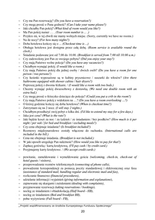 ,,Projekt współfinansowany ze środków Europejskiego Funduszu Społecznego”
20
− Czy ma Pan rezerwację? (Do you have a reservation?)
− Czy mogę prosić o Pana godność? (Can I take your name please?)
− Jaki chciałby Pan pokój? (What kind of room would you like?)
− Ma Pan pokój numer … . (Your room number is ... .)
− Przykro mi, w tej chwili nie mamy wolnych miejsc. (Sorry, currently we have no rooms.)
− Na ile nocy? (For how many nights?)
− Doba hotelowa kończy się o ... (Checkout time is ...)
− Obsługa hotelowa jest dostępna przez całą dobę. (Room service is available round the
clock.)
− Śniadanie podawane jest od 7.00 do 10.00. (Breakfast is served from 7:00 till 10:00 a.m.)
− Czy zadowolony jest Pan ze swojego pobytu? (Did you enjoy your stay?)
− Czy mają Państwo wolne pokoje? (Do you have any vacancies?)
− Chciałbym wynająć pokój. (I would like a room.)
− Czy mają Państwo pokój dla jednej osoby / dwóch osób? (Do you have a room for one
person / two persons?)
− Czy łazienki wyposażone są w kabiny prysznicowe / suszarki do włosów? (Are there
bathrooms equipped with shower cabins / hair dryers?)
− Poproszę pokój z dwoma łóżkami. / (I would like a room with two beds.)
− Chcemy wynająć pokój dwuosobowy z dostawką. (We need one double room with an
extra bed.)
− Czy mogę prosić o łóżeczko dziecięce do pokoju? (Could you put a crib in the room?)
− Czy mają Państwo pokój z widokiem na …? (Do you have a room overlooking …?)
− O której godzinie kończy się doba hotelowa? (When is checkout time?)
− Zatrzymam się na 2 noce. (I will stay 2 nights.)
− Chciałbym przedłużyć swój pobyt o kilka dni. (I'd like to extend my stay for a few days.)
− Jaka jest cena? (What is the rate?)
− Jaki będzie koszt za noc / za tydzień / ze śniadaniem / bez posiłków? (How much is it per
night / per wek / for bed and breakfast / excluding meals?)
− Czy cena obejmuje śniadanie? (Is breakfast included?)
− Rozmowy międzynarodowe zostały włączone do rachunku. (International calls are
included in the bill.)
− Cena nie obejmuje śniadania. (Breakfast is not included.)
− W jaki sposób ureguluje Pan należność? (How would you like to pay for that?)
− Zapłacę gotówką / kartą kredytową. (I'll pay cash / by credit card.)
− Przyjmujemy karty kredytowe. / (We accept credit cards.)
− powitanie, zameldowanie i wymeldowanie gościa (welcoming, check-in, check-out of
hotel guests / visitors),
− przeprowadzanie rozmów telefonicznych (connecting of phone calls),
− prowadzenie korespondencji za pomocą poczty standardowej i elektronicznej oraz faxu
(assistance of standard mail, handling regular and electronic mail and fax),
− rozliczanie finansowe (financial procedures),
− udzielanie informacji i wyjaśnień (giving information and explanations),
− zajmowanie się skargami i zażaleniami (dealing with complaints),
− przyjmowanie rezerwacji (taking reservations / bookings).
− nocleg ze śniadaniem i obiadokolacją (Half board - HB),
− nocleg ze śniadaniem (Bed and breakfast BB),
− pełne wyżywienie (Full board - FB),
 