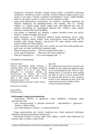 ,,Projekt współfinansowany ze środków Europejskiego Funduszu Społecznego”
21
− akceptować, kosztować, nazwisko, wynająć nocleg, przyjąć / potwierdzić rezerwację,
zameldować, wymeldować, prosić o rachunek, wystawić rachunek, podpis, popisać się (to
accept, to cost, name / surname, to allocate accommodation / accept / confirm booking,
check in / out, ask for account, to settle an account, signature, to sign).
− pokój, pokój jednoosobowy, dwuosobowy, trzy osobowy, z dostawką, apartament, dla
palących, niepalących, dla niepełnosprawnych, z/bez łazienką, z/bez w.c., łazienka
wspólna, w.c. wspólne (single, double, tripple room, with additional bed, suite, for
smokers, non-smoking, for handicapped, bathroom with / without a toilet, common
bathroom, common toilet, bed & breakfast),
− cena pokoju ze śniadaniem, bez śniadania, z pełnym żywieniem (room rate (price),
inclusive / exclusive breakfast, full board),
− pokój wyposażony w: TV (satelitarna, kablowa, kanały zagraniczne, pay-tv), radio,
Internet, lodówkę, telefon, minibar, fotele wypoczynkowe (room furnished with TV
(satellite, cable, foreign channels, ) pay-per-view TV, radio, internet, cooler, phone,
minibar, holiday arm-chairs (office)),
− pokój wychodzi na ogród, park, ulicę, morze, jezioro, las, góry (room with a garden view,
park, street, sea, lake, wood (forest), mountains (top)),
− Mamy do dyspozycji pokoje … (We have at disposal the rooms ….)
− Goście mają do dyspozycji: … (They are at the visitors' disposal.)
− Pokój jest wyposażony w … (It is a room equipped with ….)
Przykładowa korespondencja
Szanowny Panie!
Niniejszy potwierdzamy Pańską rezerwację 2-
osobwego pokoju, wraz z przyległym aneksem na
sześć noclegów od 18 do 23 lipca. Miejsce
parkingowe na hotelowym parkingu jest
zarezerwowane dla Państwa, jak również
zarezerwowaliśmy dla Państwa stolik na cztery
osoby w dniu Państwa przyjazdu, w naszej
restauracji na godz. 18.30.
Oczekujemy Państwa przyjazdu w piątek 18 lipca.
Łączę wyrazy szacunku,
Gerard Allison
Dział Rezerwacji
Dear Sir!
We confirm the present for two persons your
booking of room, along with adjacent annex
on six accommodation from 18 for 23 July.
Parking place is reserved on hotel parking
for state, as well as we have reserved table
for state for four persons in day of state of
arrival, in our restaurant on hour 18.30. We
expect state of arrival to Friday 18 July.
I connect words of estimates.
Gastronomia i usługa gastronomiczna
Gastronomia hotelowa to specyficzny rodzaj działalności, świadczący usługi
gastronomiczne dla:
− osób zakwaterowanych w pokojach hotelowych – indywidualnych i grupowych -
śniadania , obiady, kolacje,
− gości indywidualnych z zewnątrz - w restauracji hotelowej .
Usługa gastronomiczna jest również świadczona przy okazji organizacji konferencji,
sympozjów, spotkań integracyjnych i biznesowych .
Gastronomia hotelowa to mocny punkt oferty obiektu a jakość usług kulinarnych ma
znaczący wpływ na opinie o całości hotelu.
 