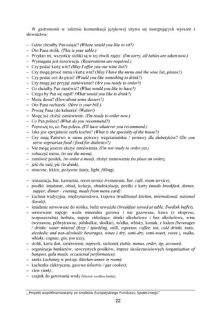 ,,Projekt współfinansowany ze środków Europejskiego Funduszu Społecznego”
22
W gastronomii w zakresie komunikacji językowej używa się następujących wyrażeń i
słownictwa:
− Gdzie chciałby Pan usiąść? (Where would you like to sit?)
− Oto Pana stolik. (This is your table.)
− Przykro mi, wszystkie stoliki są w tej chwili zajęte. (I'm sorry, all tables are taken now.)
− Wymagana jest rezerwacja. (Reservations are required.)
− Czy podać kartę win? (May I offer you our wine list?)
− Czy mogę prosić menu i kartę win? (May I have the menu and the wine list, please?)
− Czy podać coś do picia? (Would you like something to drink?)
− Czy mogę już przyjąć zamówienie? (Are you ready to order?)
− Co chciałby Pan zamówić? (What would you like to have?)
− Czego by Pan się napił? (What would you like to drink?)
− Może deser? (How about some dessert?)
− Oto Pana rachunek. (Here is your bill.)
− Proszę Pana (do kelnera)! (Waiter!)
− Mogę już złożyć zamówienie. (I'm ready to order now.)
− Co Pan poleca? (What do you recommend?)
− Poproszę to, co Pan poleca. (I'll have whatever you recommend.)
− Jaka jest specjalność szefa kuchni? (What is the specialty of the house?)
− Czy mają Państwo w menu potrawy wegetariańskie / potrawy dla diabetyków? (Do you
serve vegetarian food / food for diabetics?)
− Nie mogę jeszcze złożyć zamówienia. (I'm not ready to order yet.)
− zobaczyć menu, (to see the menu),
− zamówić posiłek, (to order a meal), złożyć zamówienie (to place an order),
− jeść (to eat), pić (to drink),
− smaczne, lekkie, pożywne (tasty, light, filling),
− restauracja, bar, kawiarnia, room sernice (restaurant, bar, café, room service),
− posiłki: śniadanie, obiad, kolacja, obiadokolacja, posiłki z karty (meals breakfast, dinner,
supper, dinner - evening, meals from menu card):
− kuchnia tradycyjna, międzynarodowa, krajowa (traditional kitchen, international, national
(local)),
− śniadanie serwowane do stolika, bufet szwedzki (breakfast served at table, Swedish buffet),
− serwowane napoje: woda mineralna gazowa i nie gazowana, kawa (z ekspresu,
rozpuszczalna) herbata, napoje chłodzące, drinki alkoholowe i bez alkoholowe, wina
(wytrawne, półwytrawne, półsłodkie, słodkie), wódka, whisky, koniak, z lodem (beverages
/ drinks: water mineral (fizzy / sparkling, still), espresso, coffee, tea, cold drinks, tonic,
alcoholic and non-alcoholic beverages, wines ( dry, semi-dry, semi-sweet, sweet ), vodka,
whisky, cognac, gin, (on ice)),
− stolik, karta dań, zamówienie, napiwek, rachunek (table, menus, order, tip, account),
− organizacja bankietów, uroczystych posiłków, imprez okolicznościowych (organization of
banquet, gala meals, occasional performance),
− aneks kuchenny w pokoju (kitchen annex in room):
− kuchenka elektryczna, gazowa (electric / gas cooker);
− zlew (sink);
− czajnik do gotowania wody (electric cordless kettle);
 