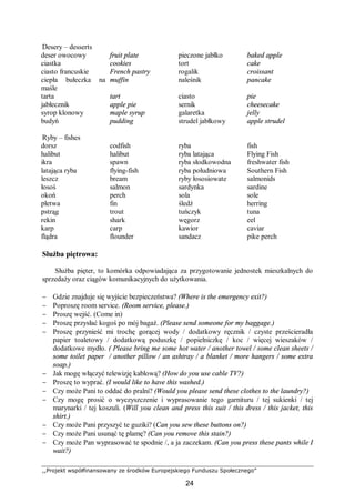 ,,Projekt współfinansowany ze środków Europejskiego Funduszu Społecznego”
24
Desery – desserts
deser owocowy fruit plate pieczone jabłko baked apple
ciastka cookies tort cake
ciasto francuskie French pastry rogalik croissant
ciepła bułeczka na
maśle
muffin naleśnik pancake
tarta tart ciasto pie
jabłecznik apple pie sernik cheesecake
syrop klonowy maple syrup galaretka jelly
budyń pudding strudel jabłkowy apple strudel
Ryby – fishes
dorsz codfish ryba fish
halibut halibut ryba latająca Flying Fish
ikra spawn ryba słodkowodna freshwater fish
latająca ryba flying-fish ryba południowa Southern Fish
leszcz bream ryby łososiowate salmonids
łosoś salmon sardynka sardine
okoń perch sola sole
płetwa fin śledź herring
pstrąg trout tuńczyk tuna
rekin shark węgorz eel
karp carp kawior caviar
flądra flounder sandacz pike perch
Służba piętrowa:
Służba pięter, to komórka odpowiadająca za przygotowanie jednostek mieszkalnych do
sprzedaży oraz ciągów komunikacyjnych do użytkowania.
− Gdzie znajduje się wyjście bezpieczeństwa? (Where is the emergency exit?)
− Poproszę room service. (Room service, please.)
− Proszę wejść. (Come in)
− Proszę przysłać kogoś po mój bagaż. (Please send someone for my baggage.)
− Proszę przynieść mi trochę gorącej wody / dodatkowy ręcznik / czyste prześcieradła
papier toaletowy / dodatkową poduszkę / popielniczkę / koc / więcej wieszaków /
dodatkowe mydło. ( Please bring me some hot water / another towel / some clean sheets /
some toilet paper / another pillow / an ashtray / a blanket / more hangers / some extra
soap.)
− Jak mogę włączyć telewizję kablową? (How do you use cable TV?)
− Proszę to wyprać. (I would like to have this washed.)
− Czy może Pani to oddać do pralni? (Would you please send these clothes to the laundry?)
− Czy mogę prosić o wyczyszczenie i wyprasowanie tego garnituru / tej sukienki / tej
marynarki / tej koszuli. (Will you clean and press this suit / this dress / this jacket, this
shirt.)
− Czy może Pani przyszyć te guziki? (Can you sew these buttons on?)
− Czy może Pani usunąć tę plamę? (Can you remove this stain?)
− Czy może Pan wyprasować te spodnie /, a ja zaczekam. (Can you press these pants while I
wait?)
 