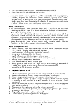 ,,Projekt współfinansowany ze środków Europejskiego Funduszu Społecznego”
25
− Kiedy moje ubrania będą do odbioru? (When will my clothes be ready?)
− Proszę posprzątać pokój. (Please make up this room.)
− pokojowa, pościel, poduszka, ręcznik, koc, kołdra, prześcieradło, mydło, żel pod prysznic,
porządek, sprzątanie, nie przeszkadzać, działać, wymieniać, zgłaszać usterkę, awaria,
prasować, zamawiać, konserwator, room service (chambermaid, bedclothes, pillow, towel,
blanket, quilt, sheet, soap, shower gel, order, cleaning, do not disturb, act, repair, report
a failure, a failure, to iron, order, maintenance, room service).
Usługi konferencyjne:
− sala konferencyjna na X osób, układ sali: kinowy, litera U, czworokąt, stół prezydialny
(boardroom /conference room for x persons, cinema-type, U-shaped table arrangement,
quadrangle, presidential table),
− wyposażenie sali konferencyjnej: mównica, projektor, rzutnik pisma, ekran, mikrofon,
nagłośnienie, flipchart, flamastry, dvd, magnetowid, telewizor, Internet, komputer, laptop
(equipment of boardroom, rostrum, projector, digital projector, screen, microphones, audio
effects facilities, flipchart, felt-tip pens, dvd, video, tv set, internet, computer, laptop),
− serwis konferencyjny: kawa, herbata, ciastka, woda mineralna, napoje chłodzące
(conference service: coffee, tea, cakes, water mineral, cold drinks),
Usługi odnowy biologicznej:
− masaże: klasyczny (plecy), częściowy (ramion, uda, szyi), całego ciała (classic massage
(back ), partial ( shoulder, neck ), whole body massage),
− masaż mechaniczny (fotel masujący) (mechanical massage),
− kosmetyczka, fryzjer (beautician, hairdresser),
− kąpiele w basenie, jacuzzi (swimming pool baths, jacuzzi),
− kąpiele błotne, okłady borowinowe (muddy bath, covering in moorpeat),
− inhalacje aromatyczne, (aromatic inhalation),
− sauna, solarium, siłownia (sauna, solarium, gym),
− zabiegi lecznicze: laser, prądy, tlen, lampa biotron, pole magnetyczne (treatment of
remedial laser, electric currents, oxygen, Bioptrone lamp, magnetic field),
− gimnastyka, aerobik (gymnastics, aerobics),
4.2.2 Pytania sprawdzające
Odpowiadając na pytania sprawdzisz, czy jesteś przygotowany do wykonania ćwiczeń.
1. Jak nazwiesz zewnętrzne elementy zagospodarowania obiektu hotelarskiego?
2. Jak nazwiesz poszczególne elementy wyposażenia w pokoju hotelowym?
3. Jakich wyrażeń użyjesz, by opisać usługę noclegową? Jakich wyrażeń używają
recepcjonista i gość hotelowy w trakcie rozmowy na temat wynajęcia pokoju
hotelowego?
4. Jakich wyrażeń użyjesz, by opisać usługi konferencyjne? Jakie są nazwy obcojęzyczne
usług odnowy biologicznej?
5. Jakich pytań użyjesz w pierwszej fazie obsługi gościa w restauracji?
6. Jakie są nazwy: przystawek, przekąsek, zupa, dań głównych, potraw z ryb i deserów
serwowanych w restauracji?
7. Jak przyjąłbyś zamówienie od gościa w restauracji?
8. O co może pytać gość hotelowy pracownika służby pięter?
 