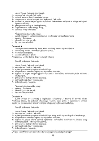 ,,Projekt współfinansowany ze środków Europejskiego Funduszu Społecznego”
27
Aby wykonać ćwiczenie powinieneś:
1) zapoznać się z treścią ćwiczenia,
2) wybrać partnera do wykonania ćwiczenia,
3) zorganizować stanowisko pracy do wykonania ćwiczenia,
4) wypisać w języku obcym typowe wyrażenia i słownictwo związane z usługą noclegową
i gastronomiczną,
5) przygotować dialog w formie pisemnej,
6) zaprezentować efekty swojej pracy,
7) dokonać oceny ćwiczenia.
Wyposażenie stanowiska pracy:
– cennik noclegów, karta menu restauracji hotelowej z wersją obcojęzyczną
– przybory do pisania,
– słowniki języków obcych,
– literatura z rozdziału 6.
Ćwiczenie 4
Jesteś pracownikiem służby pięter. Gość hotelowy zwraca się do Ciebie o:
a) dodatkowy ręcznik, dodatkową poduszkę i koc,
b) wyprasowanie spodni,
c) oddania ubrania do pralni
Przeprowadź krótkie dialogi do powyższych sytuacji.
Sposób wykonania ćwiczenia
Aby wykonać ćwiczenie powinieneś:
1) zapoznać się z treścią ćwiczenia,
2) wybrać partnera do przeprowadzenia dialogu,
3) zorganizować stanowisko pracy do wykonania ćwiczenia,
4) wypisać w języku obcym typowe wyrażenia i słownictwo stosowane przez hotelowa
służbę pięter,
5) przygotować dialog w formie pisemnej,
6) zaprezentować efekty swojej pracy,
7) dokonać oceny ćwiczenia.
Wyposażenie stanowiska pracy:
– przybory do pisania,
– słowniki języków obcych,
– literatura z rozdziału 6.
Ćwiczenie 5
Klient zwraca się z prośbą o organizację konferencji 3 dniowej w Twoim hotelu.
Przekonaj klienta, że dokonał właściwego wyboru. Jako jeden z argumentów wymień
możliwość skorzystania w czasie wolnym z usług odnowy biologicznej hotelu..
Sposób wykonania ćwiczenia
Aby wykonać ćwiczenie powinieneś:
1) zapoznać się z treścią ćwiczenia,
2) wybrać partnera do przeprowadzenia dialogu, który wcieli się w role gościa hotelowego,
3) zorganizować stanowisko pracy do wykonania ćwiczenia,
4) wypisać w języku obcym typowe wyrażenia i słownictwo stosowane w zakresie usług
konferencyjnych i odnowy biologicznej,
5) przygotować dialog w formie pisemnej,
6) zaprezentować efekty swojej pracy,
7) dokonać oceny ćwiczenia.
 