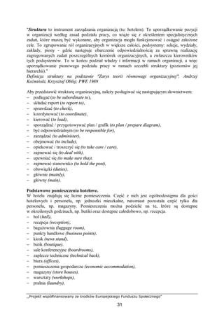 ,,Projekt współfinansowany ze środków Europejskiego Funduszu Społecznego”
31
"Struktura to instrument zarządzania organizacją (tu: hotelem). To uporządkowanie pozycji
w organizacji według zasad podziału pracy, co wiąże się z określeniem specjalistycznych
zadań, które muszą być wykonane, aby organizacja mogła funkcjonować i osiągać założone
cele. To zgrupowanie ról organizacyjnych w większe całości, podsystemy: sekcje, wydziały,
zakłady, piony - gdzie następuje obarczenie odpowiedzialnością za sprawną realizację
zagregowanych zadań poszczególnych komórek organizacyjnych, a zwłaszcza kierowników
tych podsystemów. To w końcu podział władzy i informacji w ramach organizacji, a więc
uporządkowanie pionowego podziału pracy w ramach szczebli struktury (poziomów jej
hierarchii)."
Definicja struktury na podstawie "Zarys teorii równowagi organizacyjnej", Andrzej
Koźmiński, Krzysztof Obłój; PWE 1989
Aby przedstawić strukturę organizacyjną, należy posługiwać się następującym słownictwem:
− podlegać (to be subordinate to),
− składać raport (to report to),
− sprawdzać (to check),
− koordynować (to coordinate),
− kierować (to lead),
− sporządzać / przygotowywać plan / grafik (to plan / prepare diagram),
− być odpowiedzialnym (to be responsible for),
− zarządzać (to administer),
− obejmować (to include),
− opiekować / troszczyć się (to take care / care),
− zajmować się (to deal with),
− upewniać się (to make sure tha)t.
− zajmować stanowisko (to hold the post),
− obowiązki (duties),
− głównie (mainly),
− główny (main).
Podstawowe pomieszczenia hotelowe.
W hotelu znajdują się liczne pomieszczenia. Część z nich jest ogólnodostępna dla gości
hotelowych i personelu, np. jednostki mieszkalne, natomiast pozostała część tylko dla
personelu, np. magazyny. Pomieszczenia można podzielić na te, które są dostępne
w określonych godzinach, np. butiki oraz dostępne całodobowo, np. recepcja.
− hol (hall),
− recepcja (reception),
− bagażownia (luggage room),
− punkty handlowe (business points),
− kiosk (news stand),
− butik (boutique),
− sale konferencyjne (boardrooms),
− zaplecze techniczne (technical back),
− biura (offices),
− pomieszczenia gospodarcze (economic accommodation),
− magazyny (store houses),
− warsztaty (workshops),
− pralnia (laundry),
 