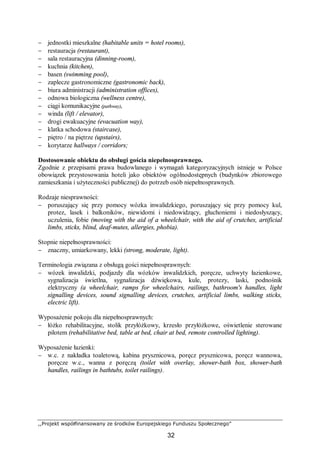 ,,Projekt współfinansowany ze środków Europejskiego Funduszu Społecznego”
32
− jednostki mieszkalne (habitable units = hotel rooms),
− restauracja (restaurant),
− sala restauracyjna (dinning-room),
− kuchnia (kitchen),
− basen (swimming pool),
− zaplecze gastronomiczne (gastronomic back),
− biura administracji (administration offices),
− odnowa biologiczna (wellness centre),
− ciągi komunikacyjne (pathway),
− winda (lift / elevator),
− drogi ewakuacyjne (evacuation way),
− klatka schodowa (staircase),
− piętro / na piętrze (upstairs),
− korytarze hallways / corridors;
Dostosowanie obiektu do obsługi gościa niepełnosprawnego.
Zgodnie z przepisami prawa budowlanego i wymagań kategoryzacyjnych istnieje w Polsce
obowiązek przystosowania hoteli jako obiektów ogólnodostępnych (budynków zbiorowego
zamieszkania i użyteczności publicznej) do potrzeb osób niepełnosprawnych.
Rodzaje niesprawności:
− poruszający się przy pomocy wózka inwalidzkiego, poruszający się przy pomocy kul,
protez, lasek i balkoników, niewidomi i niedowidzący, głuchoniemi i niedosłyszący,
uczulenia, fobie (moving with the aid of a wheelchair, with the aid of crutches, artificial
limbs, sticks, blind, deaf-mutes, allergies, phobia).
Stopnie niepełnosprawności:
− znaczny, umiarkowany, lekki (strong, moderate, light).
Terminologia związana z obsługą gości niepełnosprawnych:
− wózek inwalidzki, podjazdy dla wózków inwalidzkich, poręcze, uchwyty łazienkowe,
sygnalizacja świetlna, sygnalizacja dźwiękowa, kule, protezy, laski, podnośnik
elektryczny (a wheelchair, ramps for wheelchairs, railings, bathroom's handles, light
signalling devices, sound signalling devices, crutches, artificial limbs, walking sticks,
electric lift).
Wyposażenie pokoju dla niepełnosprawnych:
− łóżko rehabilitacyjne, stolik przyłóżkowy, krzesło przyłóżkowe, oświetlenie sterowane
pilotem (rehabilitative bed, table at bed, chair at bed, remote controlled lighting).
Wyposażenie łazienki:
− w.c. z nakładka toaletową, kabina prysznicowa, poręcz prysznicowa, poręcz wannowa,
poręcze w.c., wanna z poręczą (toilet with overlay, shower-bath box, shower-bath
handles, railings in bathtubs, toilet railings).
 