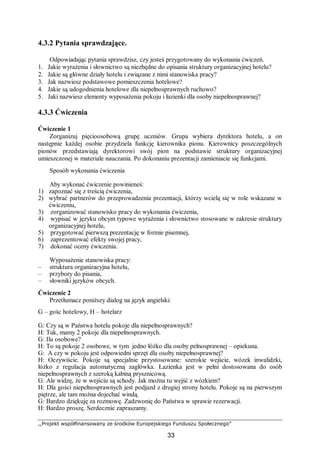 ,,Projekt współfinansowany ze środków Europejskiego Funduszu Społecznego”
33
4.3.2 Pytania sprawdzające.
Odpowiadając pytania sprawdzisz, czy jesteś przygotowany do wykonania ćwiczeń.
1. Jakie wyrażenia i słownictwo są niezbędne do opisania struktury organizacyjnej hotelu?
2. Jakie są główne działy hotelu i związane z nimi stanowiska pracy?
3. Jak nazwiesz podstawowe pomieszczenia hotelowe?
4. Jakie są udogodnienia hotelowe dla niepełnosprawnych ruchowo?
5. Jaki nazwiesz elementy wyposażenia pokoju i łazienki dla osoby niepełnosprawnej?
4.3.3 Ćwiczenia
Ćwiczenie 1
Zorganizuj pięcioosobową grupę uczniów. Grupa wybiera dyrektora hotelu, a on
następnie każdej osobie przydziela funkcję kierownika pionu. Kierownicy poszczególnych
pionów przedstawiają dyrektorowi swój pion na podstawie struktury organizacyjnej
umieszczonej w materiale nauczania. Po dokonaniu prezentacji zamieniacie się funkcjami.
Sposób wykonania ćwiczenia
Aby wykonać ćwiczenie powinieneś:
1) zapoznać się z treścią ćwiczenia,
2) wybrać partnerów do przeprowadzenia prezentacji, którzy wcielą się w role wskazane w
ćwiczeniu,
3) zorganizować stanowisko pracy do wykonania ćwiczenia,
4) wypisać w języku obcym typowe wyrażenia i słownictwo stosowane w zakresie struktury
organizacyjnej hotelu,
5) przygotować pierwszą prezentację w formie pisemnej,
6) zaprezentować efekty swojej pracy,
7) dokonać oceny ćwiczenia.
Wyposażenie stanowiska pracy:
– struktura organizacyjna hotelu,
– przybory do pisania,
– słowniki języków obcych.
Ćwiczenie 2
Przetłumacz poniższy dialog na język angielski:
G – gośc hotelowy, H – hotelarz
G: Czy są w Państwa hotelu pokoje dla niepełnosprawnych?
H: Tak, mamy 2 pokoje dla niepełnosprawnych.
G: Ilu osobowe?
H: To są pokoje 2 osobowe, w tym jedno łóżko dla osoby pełnosprawnej – opiekuna.
G: A czy w pokoju jest odpowiedni sprzęt dla osoby niepełnosprawnej?
H: Oczywiście. Pokoje są specjalnie przystosowane: szerokie wejście, wózek inwalidzki,
łóżko z regulacja automatyczną zagłówka. Łazienka jest w pełni dostosowana do osób
niepełnosprawnych z szeroką kabiną prysznicową.
G: Ale widzę, że w wejściu są schody. Jak można tu wejść z wózkiem?
H: Dla gości niepełnosprawnych jest podjazd z drugiej strony hotelu. Pokoje są na pierwszym
piętrze, ale tam można dojechać windą.
G: Bardzo dziękuję za rozmowę. Zadzwonię do Państwa w sprawie rezerwacji.
H: Bardzo proszę. Serdecznie zapraszamy.
 