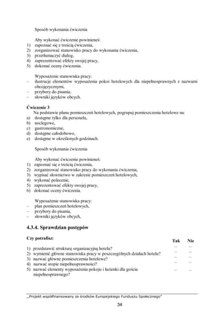 ,,Projekt współfinansowany ze środków Europejskiego Funduszu Społecznego”
34
Sposób wykonania ćwiczenia
Aby wykonać ćwiczenie powinieneś:
1) zapoznać się z treścią ćwiczenia,
2) zorganizować stanowisko pracy do wykonania ćwiczenia,
3) przetłumaczyć dialog,
4) zaprezentować efekty swojej pracy,
5) dokonać oceny ćwiczenia.
Wyposażenie stanowiska pracy:
– ilustracje elementów wyposażenia pokoi hotelowych dla niepełnosprawnych z nazwami
obcojęzycznymi,
– przybory do pisania,
– słowniki języków obcych.
Ćwiczenie 3
Na podstawie planu pomieszczeń hotelowych, pogrupuj pomieszczenia hotelowe na:
a) dostępne tylko dla personelu,
b) noclegowe,
c) gastronomiczne,
d) dostępne całodobowo,
e) dostępne w określonych godzinach.
Sposób wykonania ćwiczenia
Aby wykonać ćwiczenie powinieneś:
1) zapoznać się z treścią ćwiczenia,
2) zorganizować stanowisko pracy do wykonania ćwiczenia,
3) wypisać słownictwo w zakresie pomieszczeń hotelowych,
4) wykonać polecenie,
5) zaprezentować efekty swojej pracy,
6) dokonać oceny ćwiczenia.
Wyposażenie stanowiska pracy:
– plan pomieszczeń hotelowych,
– przybory do pisania,
– słowniki języków obcych,
4.3.4. Sprawdzian postępów
Czy potrafisz:
Tak Nie
1) przedstawić strukturę organizacyjną hotelu? ¨ ¨
2) wymienić główne stanowiska pracy w poszczególnych działach hotelu? ¨ ¨
3) nazwać główne pomieszczenia hotelowe? ¨ ¨
4) nazwać stopie niepełnosprawności? ¨ ¨
5) nazwać elementy wyposażenia pokoju i łazienki dla gościa
niepełnosprawnego?
¨ ¨
 