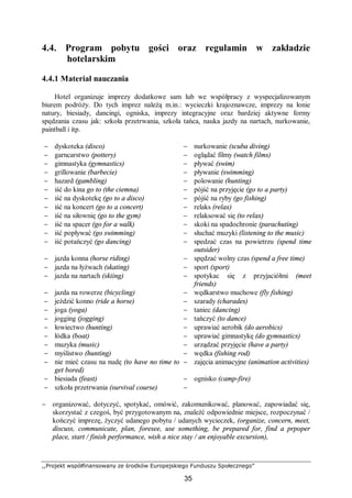 ,,Projekt współfinansowany ze środków Europejskiego Funduszu Społecznego”
35
4.4. Program pobytu gości oraz regulamin w zakładzie
hotelarskim
4.4.1 Materiał nauczania
Hotel organizuje imprezy dodatkowe sam lub we współpracy z wyspecjalizowanym
biurem podróży. Do tych imprez należą m.in.: wycieczki krajoznawcze, imprezy na łonie
natury, biesiady, dancingi, ogniska, imprezy integracyjne oraz bardziej aktywne formy
spędzania czasu jak: szkoła przetrwania, szkoła tańca, nauka jazdy na nartach, nurkowanie,
paintball i itp.
− dyskoteka (disco) − nurkowanie (scuba diving)
− garncarstwo (pottery) − oglądać filmy (watch films)
− gimnastyka (gymnastics) − pływać (swim)
− grillowanie (barbecie) − pływanie (swimming)
− hazard (gambling) − polowanie (hunting)
− iść do kina go to (the ciemna) − pójść na przyjęcie (go to a party)
− iść na dyskotekę (go to a disco) − pójść na ryby (go fishing)
− iść na koncert (go to a concert) − relaks (relax)
− iść na siłownię (go to the gym) − relaksować się (to relax)
− iść na spacer (go for a walk) − skoki na spadochronie (parachuting)
− iść popływać (go swimming) − słuchać muzyki (listening to the music)
− iść potańczyć (go dancing) − spedzać czas na powietrzu (spend time
outsider)
− jazda konna (horse riding) − spędzać wolny czas (spend a free time)
− jazda na łyżwach (skating) − sport (sport)
− jazda na nartach (skiing) − spotykac się z przyjaciółmi (meet
friends)
− jazda na rowerze (bicycling) − wędkarstwo muchowe (fly fishing)
− jeździć konno (ride a horse) − szarady (charades)
− joga (yoga) − taniec (dancing)
− jogging (jogging) − tańczyć (to dance)
− łowiectwo (hunting) − uprawiać aerobik (do aerobics)
− łódka (boat) − uprawiać gimnastykę (do gymnastics)
− muzyka (music) − urządzać przyjęcie (have a party)
− myślistwo (hunting) − wędka (fishing rod)
− nie mieć czasu na nudę (to have no time to
get bored)
− zajęcia animacyjne (animation activities)
− biesiada (feast) − ognisko (camp-fire)
− szkoła przetrwania (survival course) −
− organizować, dotyczyć, spotykać, omówić, zakomunikować, planować, zapowiadać się,
skorzystać z czegoś, być przygotowanym na, znaleźć odpowiednie miejsce, rozpoczynać /
kończyć imprezę, życzyć udanego pobytu / udanych wycieczek, (organize, concern, meet,
discuss, communicate, plan, foresee, use something, be prepared for, find a prpoper
place, start / finish performance, wish a nice stay / an enjoyable excursion),
 