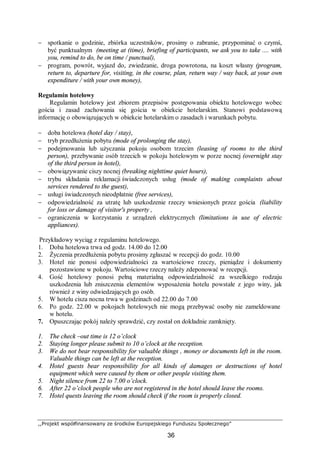 ,,Projekt współfinansowany ze środków Europejskiego Funduszu Społecznego”
36
− spotkanie o godzinie, zbiórka uczestników, prosimy o zabranie, przypominać o czymś,
być punktualnym (meeting at (time), briefing of participants, we ask you to take .... with
you, remind to do, be on time / punctual),
− program, powrót, wyjazd do, zwiedzanie, droga powrotona, na koszt własny (program,
return to, departure for, visiting, in the course, plan, return way / way back, at your own
expenditure / with your own money),
Regulamin hotelowy
Regulamin hotelowy jest zbiorem przepisów postępowania obiektu hotelowego wobec
gościa i zasad zachowania się gościa w obiekcie hotelarskim. Stanowi podstawową
informację o obowiązujących w obiekcie hotelarskim o zasadach i warunkach pobytu.
− doba hotelowa (hotel day / stay),
− tryb przedłużenia pobytu (mode of prolonging the stay),
− podejmowania lub użyczania pokoju osobom trzecim (leasing of rooms to the third
person), przebywanie osób trzecich w pokoju hotelowym w porze nocnej (overnight stay
of the third person in hotel),
− obowiązywanie ciszy nocnej (breaking nighttime quiet hours),
− trybu składania reklamacji świadczonych usług (mode of making complaints about
services rendered to the guest),
− usługi świadczonych nieodpłatnie (free services),
− odpowiedzialność za utratę lub uszkodzenie rzeczy wniesionych przez gościa (liability
for loss or damage of visitor's property ,
− ograniczenia w korzystaniu z urządzeń elektrycznych (limitations in use of electric
appliances).
Przykładowy wyciąg z regulaminu hotelowego.
1. Doba hotelowa trwa od godz. 14.00 do 12.00
2. Życzenia przedłużenia pobytu prosimy zgłaszać w recepcji do godz. 10.00
3. Hotel nie ponosi odpowiedzialności za wartościowe rzeczy, pieniądze i dokumenty
pozostawione w pokoju. Wartościowe rzeczy należy zdeponować w recepcji.
4. Gość hotelowy ponosi pełną materialną odpowiedzialność za wszelkiego rodzaju
uszkodzenia lub zniszczenia elementów wyposażenia hotelu powstałe z jego winy, jak
również z winy odwiedzających go osób.
5. W hotelu cisza nocna trwa w godzinach od 22.00 do 7.00
6. Po godz. 22.00 w pokojach hotelowych nie mogą przebywać osoby nie zameldowane
w hotelu.
7. Opuszczając pokój należy sprawdzić, czy został on dokładnie zamknięty.
1. The check –out time is 12 o’clock
2. Staying longer please submit to 10 o’clock at the reception.
3. We do not bear responsibility for valuable things , money or documents left in the room.
Valuable things can be left at the reception.
4. Hotel guests bear responsibility for all kinds of damages or destructions of hotel
equipment which were caused by them or other people visiting them.
5. Night silence from 22 to 7.00 o’clock.
6. After 22 o’clock people who are not registered in the hotel should leave the rooms.
7. Hotel quests leaving the room should check if the room is properly closed.
 