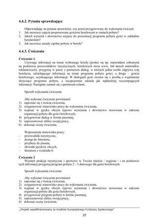 ,,Projekt współfinansowany ze środków Europejskiego Funduszu Społecznego”
37
4.4.2. Pytania sprawdzające
Odpowiadając na pytania sprawdzisz, czy jesteś przygotowany do wykonania ćwiczeń:
1. Jak nazwiesz zajęcia proponowane gościom hotelowym w ramach pobytu?
2. Jakich wyrażeń i słownictwa użyjesz do prezentacji programu pobytu gości w zakładzie
hotelarskim?
3. Jak nazwiesz zasady ogólne pobytu w hotelu?
4.4.3. Ćwiczenia
Ćwiczenie 1.
Używając informacji na temat wybranego hotelu (posłuż się np. materiałami zebranymi
na podstawie przewodników turystycznych, hotelowych stron www, lub innych materiałów
reklamowych), przygotuj w parze z partnerem dialog, w których jedna osoba odgrywa rolę
hotelarza, udzielającego informacji na temat programu pobytu gości, a druga – gościa
hotelowego, uzyskującego informacje. W dialogach gość zwraca się z prośbą o wyjaśnienia
dotyczące programu pobytu, a recepcjonista udziela jak najbardziej wyczerpujących
informacji. Następnie zamień się z partnerem rolami.
Sposób wykonania ćwiczenia
Aby wykonać ćwiczenie powinieneś:
1) zapoznać się z treścią ćwiczenia,
2) zorganizować stanowisko pracy do wykonania ćwiczenia,
3) wypisać w języku obcym typowe wyrażenia i słownictwo stosowane w zakresie
organizacji pobytu dla gości hotelowych,
4) przygotować dialog w formie pisemnej,
5) zaprezentować efekty swojej pracy,
6) dokonać oceny ćwiczenia.
Wyposażenie stanowiska pracy:
– przewodniki turystyczne,
– dostęp do Internetu,
– przybory do pisania,
– słowniki języków obcych,
– literatura z rozdziału 6.
Ćwiczenie 2
Wymień atrakcje turystyczne i sportowe w Twoim mieście / regionie / i na podstawie
tych informacji przygotuj program pobytu 2 - 3 dniowego dla gości hotelowych.
Sposób wykonania ćwiczenia
Aby wykonać ćwiczenie powinieneś:
1) zapoznać się z treścią ćwiczenia,
2) zorganizować stanowisko pracy do wykonania ćwiczenia,
3) wypisać w języku obcym typowe wyrażenia i słownictwo stosowane w zakresie
organizacji pobytu dla gości hotelowych,
4) przygotować program pobytu w formie pisemnej,
5) zaprezentować efekty swojej pracy,
6) dokonać oceny ćwiczenia.
 