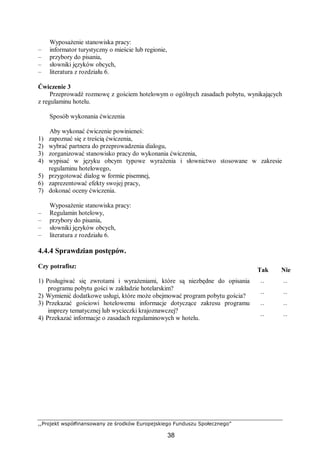 ,,Projekt współfinansowany ze środków Europejskiego Funduszu Społecznego”
38
Wyposażenie stanowiska pracy:
– informator turystyczny o mieście lub regionie,
– przybory do pisania,
– słowniki języków obcych,
– literatura z rozdziału 6.
Ćwiczenie 3
Przeprowadź rozmowę z gościem hotelowym o ogólnych zasadach pobytu, wynikających
z regulaminu hotelu.
Sposób wykonania ćwiczenia
Aby wykonać ćwiczenie powinieneś:
1) zapoznać się z treścią ćwiczenia,
2) wybrać partnera do przeprowadzenia dialogu,
3) zorganizować stanowisko pracy do wykonania ćwiczenia,
4) wypisać w języku obcym typowe wyrażenia i słownictwo stosowane w zakresie
regulaminu hotelowego,
5) przygotować dialog w formie pisemnej,
6) zaprezentować efekty swojej pracy,
7) dokonać oceny ćwiczenia.
Wyposażenie stanowiska pracy:
– Regulamin hotelowy,
– przybory do pisania,
– słowniki języków obcych,
– literatura z rozdziału 6.
4.4.4 Sprawdzian postępów.
Czy potrafisz:
Tak Nie
1) Posługiwać się zwrotami i wyrażeniami, które są niezbędne do opisania
programu pobytu gości w zakładzie hotelarskim?
¨ ¨
2) Wymienić dodatkowe usługi, które może obejmować program pobytu gościa? ¨ ¨
3) Przekazać gościowi hotelowemu informacje dotyczące zakresu programu
imprezy tematycznej lub wycieczki krajoznawczej?
¨ ¨
4) Przekazać informacje o zasadach regulaminowych w hotelu. ¨ ¨
 