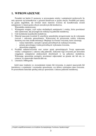 ,,Projekt współfinansowany ze środków Europejskiego Funduszu Społecznego”
3
1. WPROWADZENIE
Poradnik ten będzie Ci pomocny w przyswajaniu wiedzy i umiejętności językowych, by
móc sprawnie się komunikować z gościem hotelowym w języku obcym. Poradnik jest oparty
na języku angielskim, ale również może stanowić wzorzec do kształtowania swoich
umiejętności w innym języku obcym zawodowym dla hotelarstwa.
Wporadniku zamieszczono:
1. Wymagania wstępne, czyli wykaz niezbędnych umiejętności i wiedzy, które powinieneś
mieć opanowane, aby przystąpić do realizacji tej jednostki modułowej.
2. Cele kształcenia tej jednostki modułowej.
3. Materiał nauczania (rozdział 4) umożliwia samodzielne przygotowanie się do wykonania
ćwiczeń i zaliczenia sprawdzianów. Wykorzystaj do poszerzenia wiedzy wskazaną
literaturę oraz inne źródła informacji. Obejmuje on również ćwiczenia, które zawierają:
− wykaz materiałów, narzędzi i sprzętu potrzebnych do realizacji ćwiczenia,
− pytania sprawdzające wiedzę potrzebną do wykonania ćwiczenia,
− sprawdzian osiągnięć,
4. Przykład zadania/ćwiczenia oraz zestaw pytań sprawdzających Twoje opanowanie
wiedzy i umiejętności z zakresu całej jednostki. Zaliczenie tego ćwiczenia jest dowodem
osiągnięcia umiejętności praktycznych określonych w tej jednostce modułowej.
Wykonując sprawdzian postępów powinieneś odpowiadać na pytanie tak lub nie, co
oznacza, że opanowałeś materiał albo nie.
5. Literatura i bibliografia.
Jeżeli masz trudności ze zrozumieniem tematu lub ćwiczenia, to poproś nauczyciela lub
instruktora o wyjaśnienie i ewentualne sprawdzenie, czy dobrze wykonujesz dane ćwiczenie.
Po przerobieniu materiału spróbuj zaliczyć sprawdzian z zakresu jednostki modułowej.
 