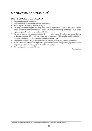 ,,Projekt współfinansowany ze środków Europejskiego Funduszu Społecznego”
39
5. SPRAWDZIAN OSIĄGNIĘĆ
INSTRUKCJA DLA UCZNIA
1. Przeczytaj uważnie instrukcję.
2. Podpisz imieniem i nazwiskiem kartę odpowiedzi.
3. Zapoznaj się z zestawem pytań testowych.
4. Udzielaj odpowiedzi tylko na załączonej karcie odpowiedzi. Test składa się z dwóch
części o różnym stopniu trudności: I część – poziom podstawowy (zadania 1-16), II część
- poziom ponadpodstawowy (zadania 17-22).
5. Za każde dobrze rozwiązane zadanie 1 – 16 otrzymasz 2 punkty, za każde dobrze
wykonane zadanie 17 – 22 otrzymasz do 4 punktów. Maksymalna ilość punktów –
poziom podstawowy – 32, poziom ponadpodstawowy – 24.
6. Pracuj samodzielnie, bo tylko wtedy będziesz miał satysfakcję z wykonanego zadania.
7. Kiedy udzielenie odpowiedzi będzie Ci sprawiało trudność, wtedy odłóż jego rozwiązanie
na później i wróć do niego, gdy zostanie Ci czas wolny.
8. Na rozwiązanie testu masz 90 min.
Powodzenia
 