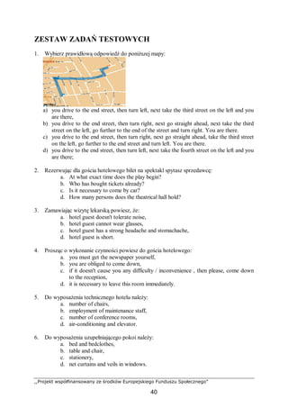 ,,Projekt współfinansowany ze środków Europejskiego Funduszu Społecznego”
40
ZESTAW ZADAŃ TESTOWYCH
1. Wybierz prawidłową odpowiedź do poniższej mapy:
a) you drive to the end street, then turn left, next take the third street on the left and you
are there,
b) you drive to the end street, then turn right, next go straight ahead, next take the third
street on the left, go further to the end of the street and turn right. You are there.
c) you drive to the end street, then turn right, next go straight ahead, take the third street
on the left, go further to the end street and turn left. You are there.
d) you drive to the end street, then turn left, next take the fourth street on the left and you
are there;
2. Rezerwując dla gościa hotelowego bilet na spektakl spytasz sprzedawcę:
a. At what exact time does the play begin?
b. Who has bought tickets already?
c. Is it necessary to come by car?
d. How many persons does the theatrical hall hold?
3. Zamawiając wizytę lekarską powiesz, że:
a. hotel guest doesn't tolerate noise,
b. hotel guest cannot wear glasses,
c. hotel guest has a strong headache and stomachache,
d. hotel guest is short.
4. Prosząc o wykonanie czynności powiesz do gościa hotelowego:
a. you must get the newspaper yourself,
b. you are obliged to come down,
c. if it doesn't cause you any difficulty / inconvenience , then please, come down
to the reception,
d. it is necessary to leave this room immediately.
5. Do wyposażenia technicznego hotelu należy:
a. number of chairs,
b. employment of maintenance staff,
c. number of conference rooms,
d. air-conditioning and elevator.
6. Do wyposażenia uzupełniającego pokoi należy:
a. bed and bedclothes,
b. table and chair,
c. stationery,
d. net curtains and veils in windows.
 