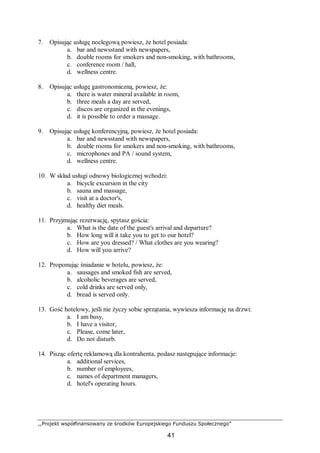 ,,Projekt współfinansowany ze środków Europejskiego Funduszu Społecznego”
41
7. Opisując usługę noclegową powiesz, że hotel posiada:
a. bar and newsstand with newspapers,
b. double rooms for smokers and non-smoking, with bathrooms,
c. conference room / hall,
d. wellness centre.
8. Opisując usługę gastronomiczną, powiesz, że:
a. there is water mineral available in room,
b. three meals a day are served,
c. discos are organized in the evenings,
d. it is possible to order a massage.
9. Opisując usługę konferencyjną, powiesz, że hotel posiada:
a. bar and newsstand with newspapers,
b. double rooms for smokers and non-smoking, with bathrooms,
c. microphones and PA / sound system,
d. wellness centre.
10. W skład usługi odnowy biologicznej wchodzi:
a. bicycle excursion in the city
b. sauna and massage,
c. visit at a doctor's,
d. healthy diet meals.
11. Przyjmując rezerwację, spytasz gościa:
a. What is the date of the guest's arrival and departure?
b. How long will it take you to get to our hotel?
c. How are you dressed? / What clothes are you wearing?
d. How will you arrive?
12. Proponując śniadanie w hotelu, powiesz, że:
a. sausages and smoked fish are served,
b. alcoholic beverages are served,
c. cold drinks are served only,
d. bread is served only.
13. Gość hotelowy, jeśli nie życzy sobie sprzątania, wywiesza informację na drzwi:
a. I am busy,
b. I have a visitor,
c. Please, come later,
d. Do not disturb.
14. Pisząc ofertę reklamową dla kontrahenta, podasz następujące informacje:
a. additional services,
b. number of employees,
c. names of department managers,
d. hotel's operating hours.
 
